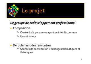 C O
      M
          P
          L       X
                      E
                           Le projet
              E




 Le groupe de codéveloppement professionnel
      Composition
                          Quatre à dix personnes ayant un intérêt commun
                          Un animateur


      Déroulement des rencontres
                          Séances de consultation + échanges thématiques et
                          théoriques

                                                                              6
 