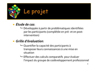 C O
      M
          P
          L       X
                      E
                          Le projet
              E




              Étude de cas:
                          Développée à partir de problématiques identifiées
                          par les participants (complétée en pré- et en post-
                          intervention)

              Grille d’évaluation:
                          Quantifier la capacité des participants à
                          transposer leurs connaissances à une mise en
                          situation
                          Effectuer des calculs comparatifs pour évaluer
                          l’impact du groupe de codéveloppement professionnel
                                                                                9
 