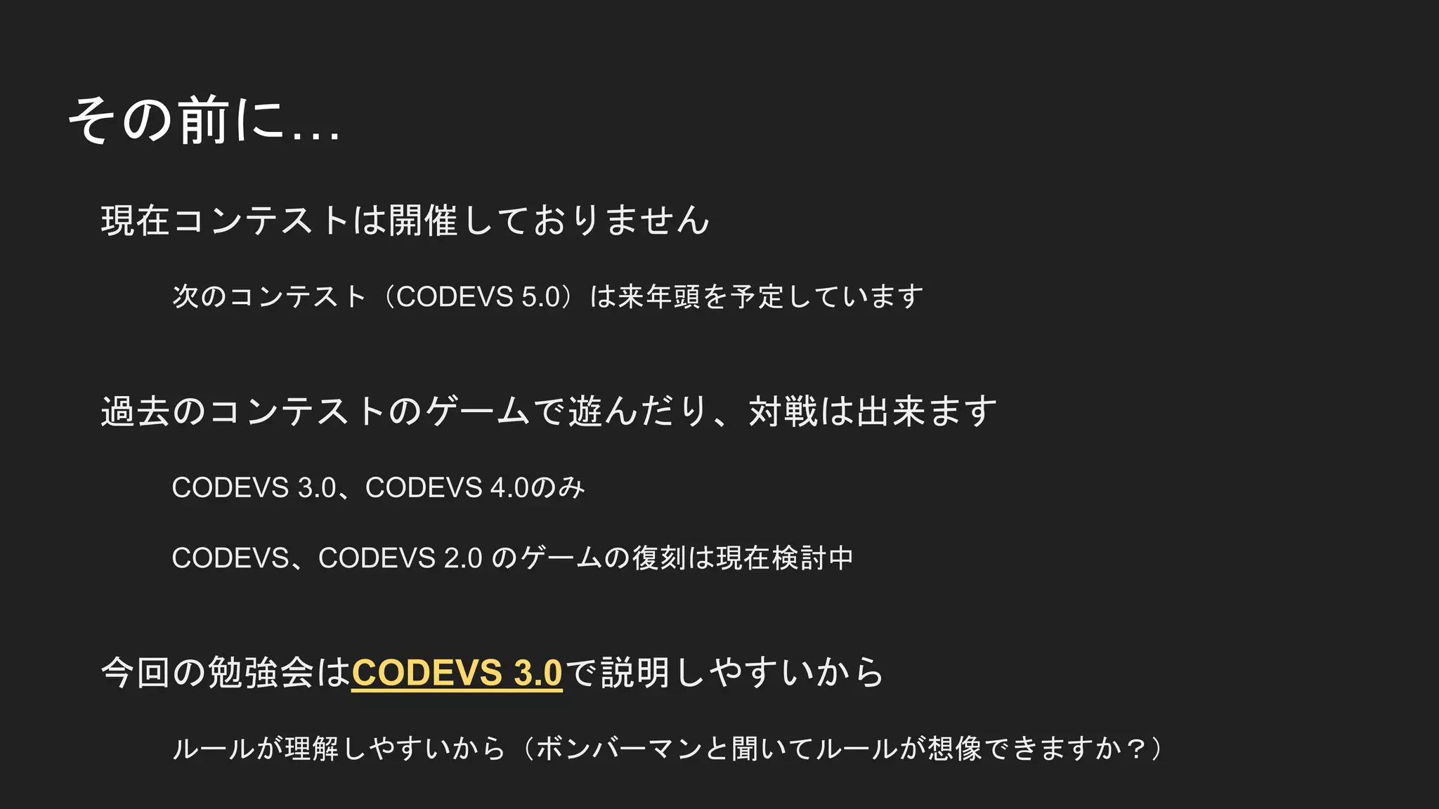 その前に…
現在コンテストは開催しておりません
次のコンテスト（CODEVS 5.0）は来年頭を予定しています
過去のコンテストのゲームで遊んだり、対戦は出来ます
CODEVS 3.0、CODEVS 4.0のみ
CODEVS、CODEVS 2.0 のゲームの復刻は現在検討中
今回の勉強会はCODEVS 3.0で説明しやすいから
ルールが理解しやすいから（ボンバーマンと聞いてルールが想像できますか？）
 