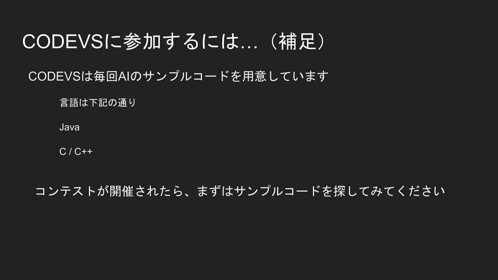 CODEVSに参加するには…（補足）
CODEVSは毎回AIのサンプルコードを用意しています
言語は下記の通り
Java
C / C++
コンテストが開催されたら、まずはサンプルコードを探してみてください
 