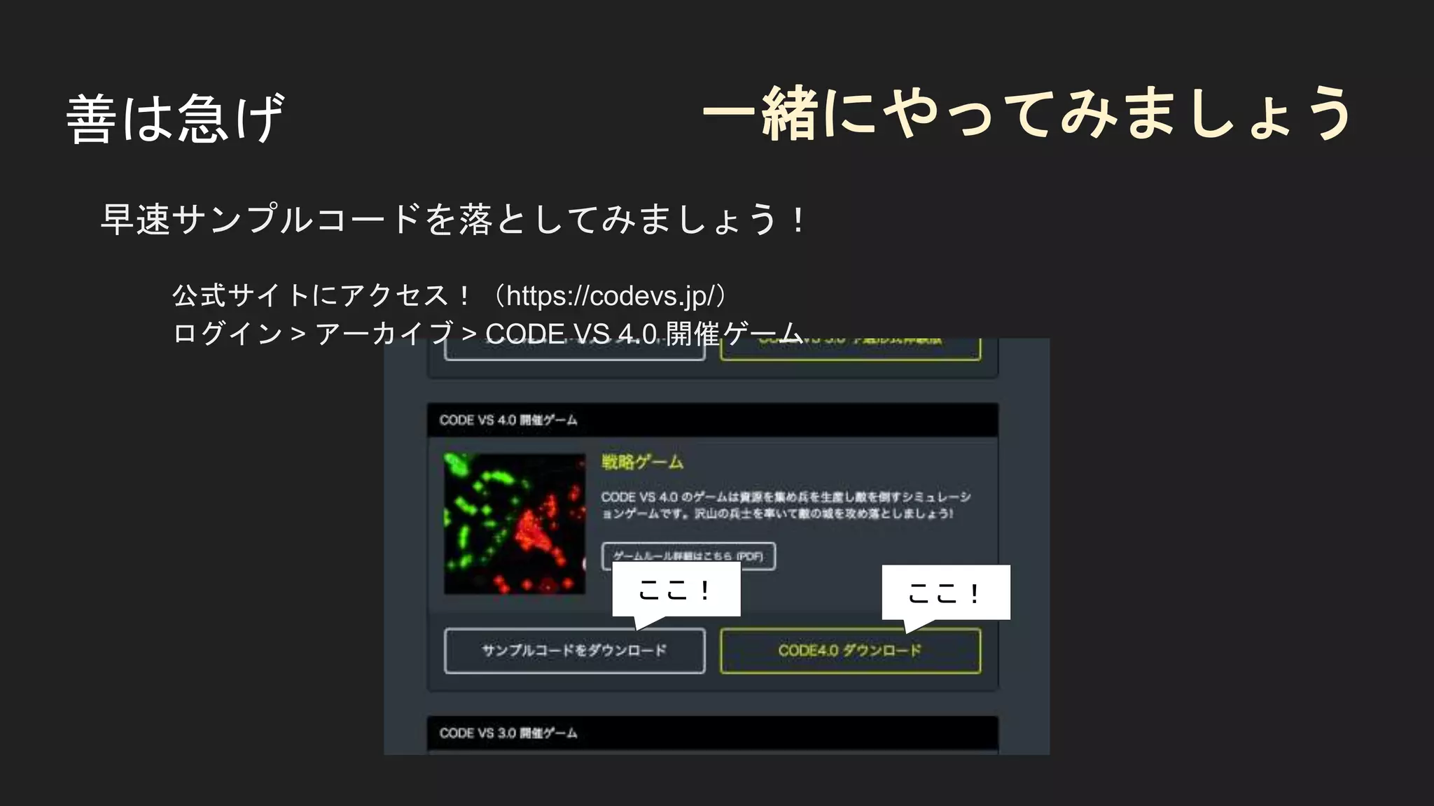 善は急げ
早速サンプルコードを落としてみましょう！
公式サイトにアクセス！（https://codevs.jp/）
ログイン > アーカイブ > CODE VS 4.0 開催ゲーム
ここ！
一緒にやってみましょう
ここ！
 