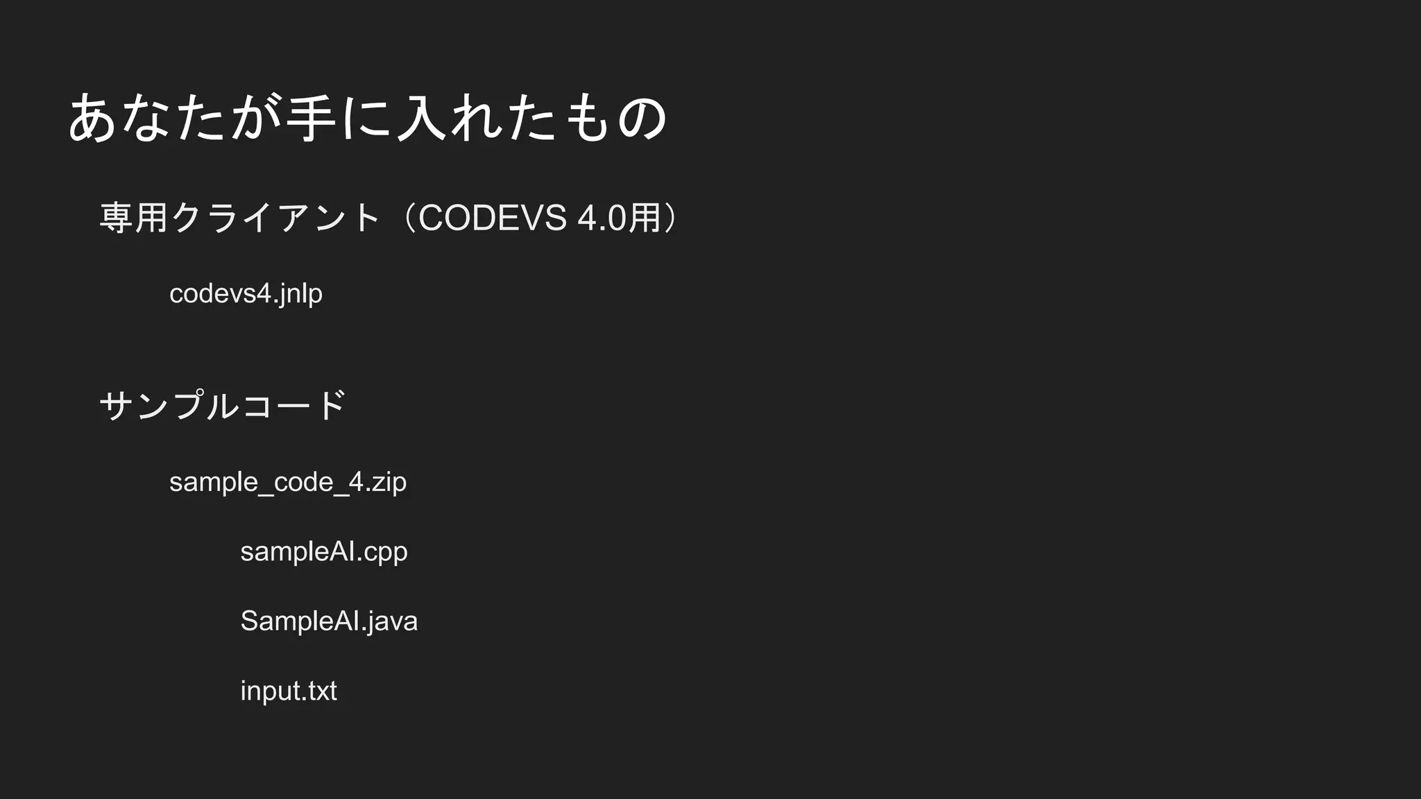 あなたが手に入れたもの
専用クライアント（CODEVS 4.0用）
codevs4.jnlp
サンプルコード
sample_code_4.zip
sampleAI.cpp
SampleAI.java
input.txt
 