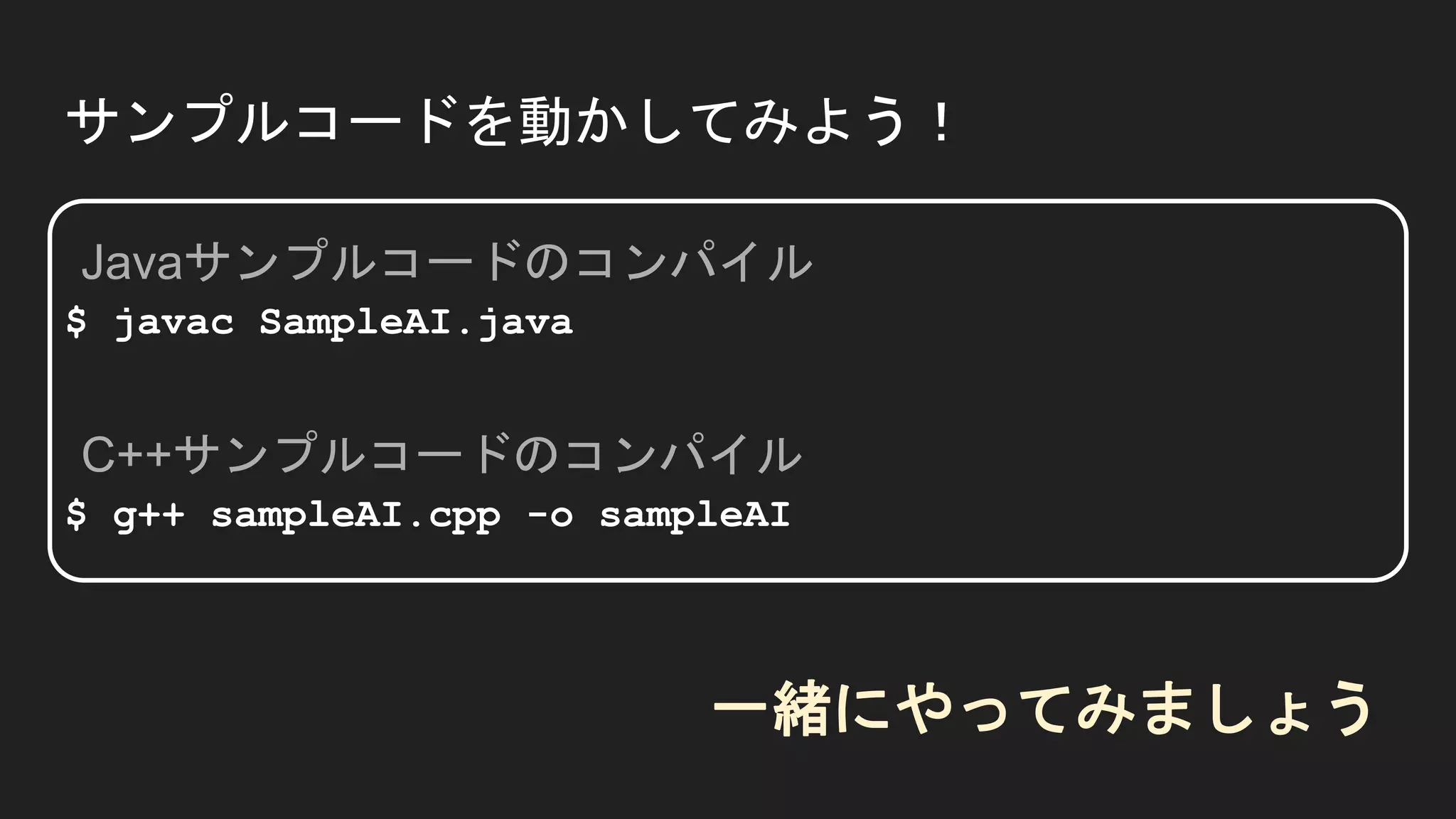 サンプルコードを動かしてみよう！
$ javac SampleAI.java
$ g++ sampleAI.cpp -o sampleAI
Javaサンプルコードのコンパイル
C++サンプルコードのコンパイル
一緒にやってみましょう
 