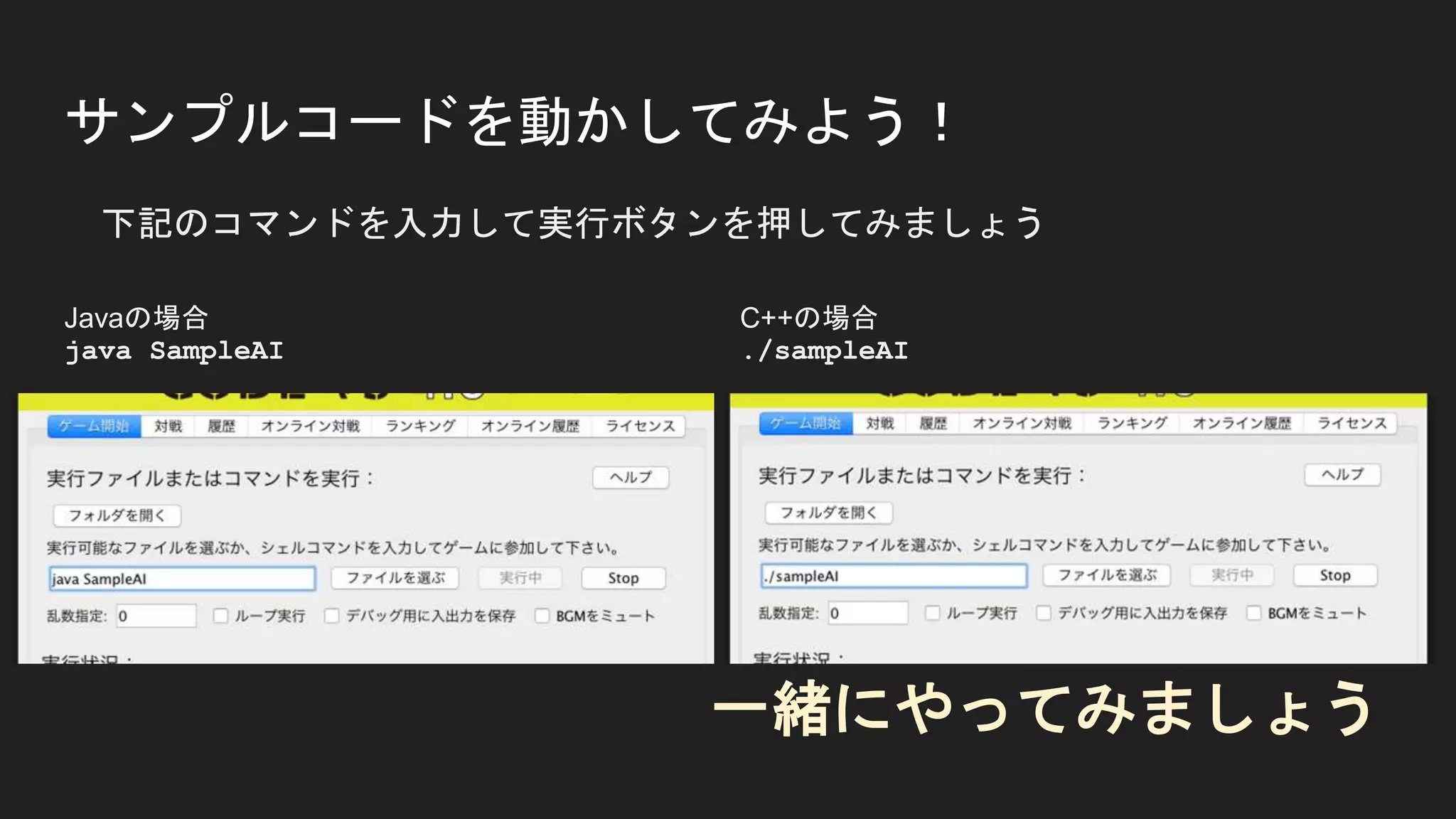 サンプルコードを動かしてみよう！
下記のコマンドを入力して実行ボタンを押してみましょう
Javaの場合
java SampleAI
C++の場合
./sampleAI
一緒にやってみましょう
 