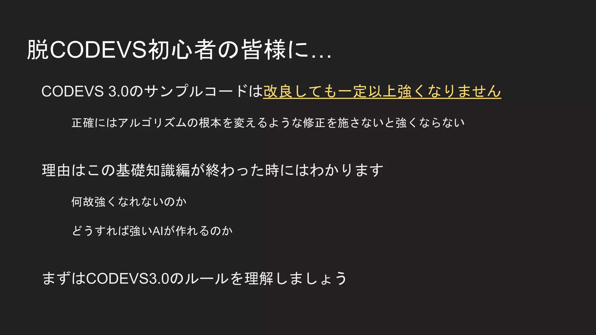 脱CODEVS初心者の皆様に…
CODEVS 3.0のサンプルコードは改良しても一定以上強くなりません
正確にはアルゴリズムの根本を変えるような修正を施さないと強くならない
理由はこの基礎知識編が終わった時にはわかります
何故強くなれないのか
どうすれば強いAIが作れるのか
まずはCODEVS3.0のルールを理解しましょう
 