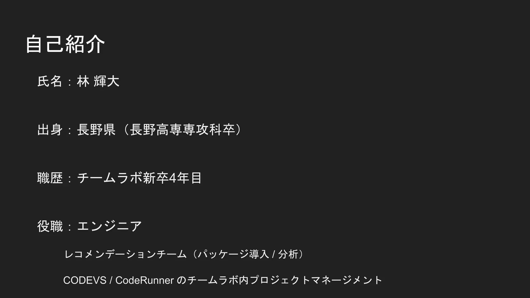 自己紹介
氏名：林 輝大
出身：長野県（長野高専専攻科卒）
職歴：チームラボ新卒4年目
役職：エンジニア
レコメンデーションチーム（パッケージ導入 / 分析）
CODEVS / CodeRunner のチームラボ内プロジェクトマネージメント
 