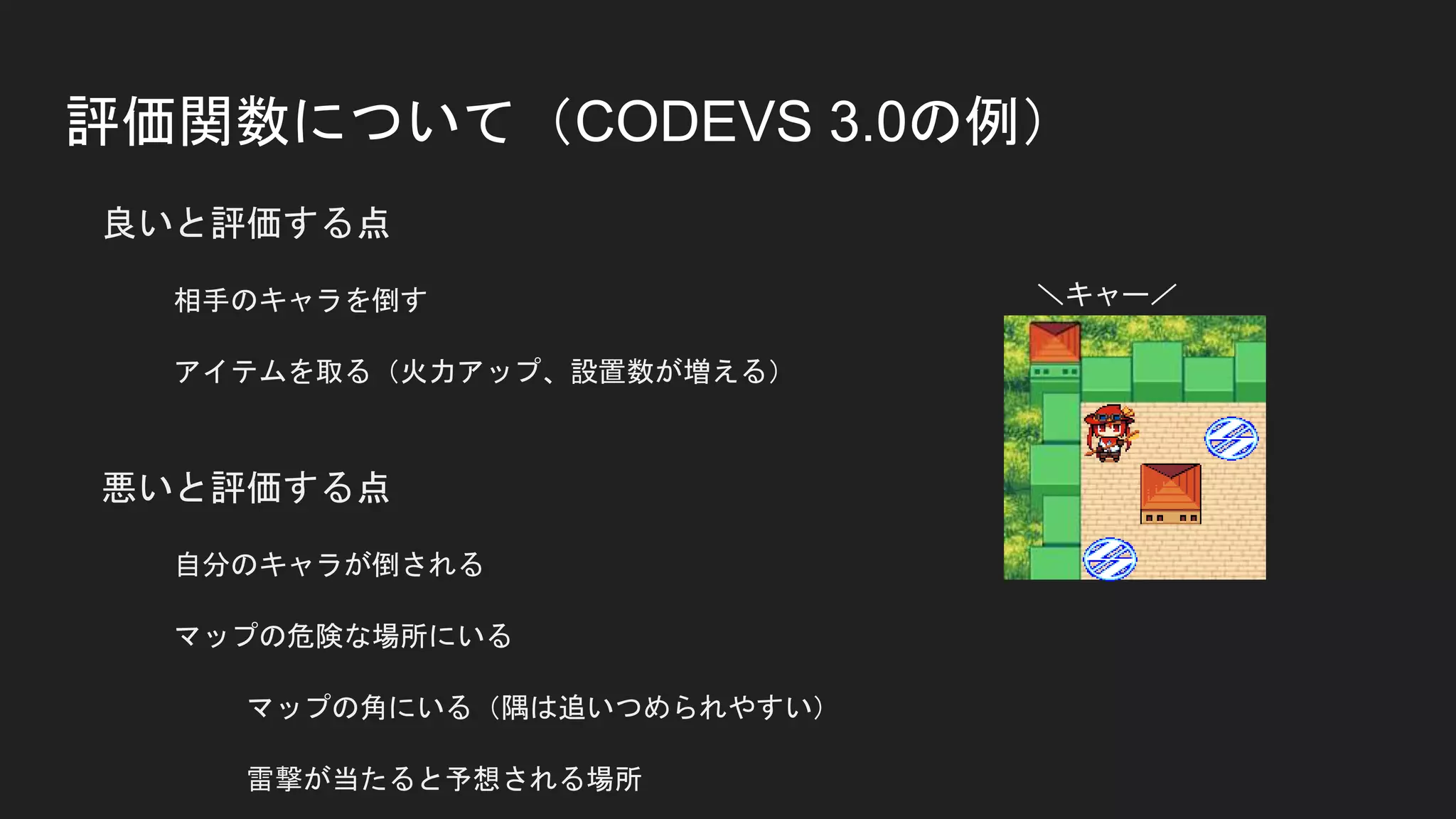 評価関数について（CODEVS 3.0の例）
良いと評価する点
相手のキャラを倒す
アイテムを取る（火力アップ、設置数が増える）
悪いと評価する点
自分のキャラが倒される
マップの危険な場所にいる
マップの角にいる（隅は追いつめられやすい）
雷撃が当たると予想される場所
＼キャー／
 