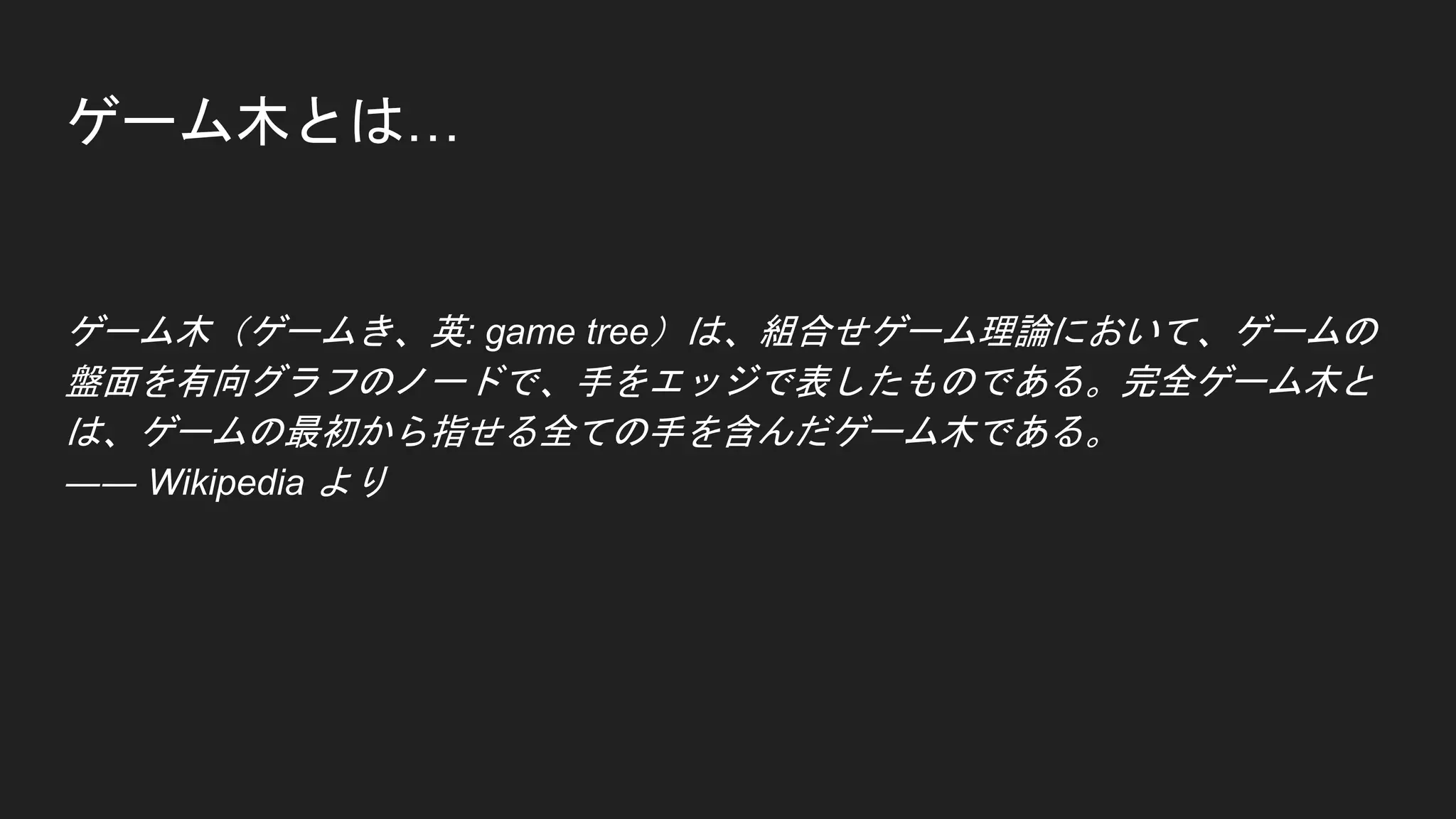 ゲーム木とは…
ゲーム木（ゲームき、英: game tree）は、組合せゲーム理論において、ゲームの
盤面を有向グラフのノードで、手をエッジで表したものである。完全ゲーム木と
は、ゲームの最初から指せる全ての手を含んだゲーム木である。
―― Wikipedia より
 