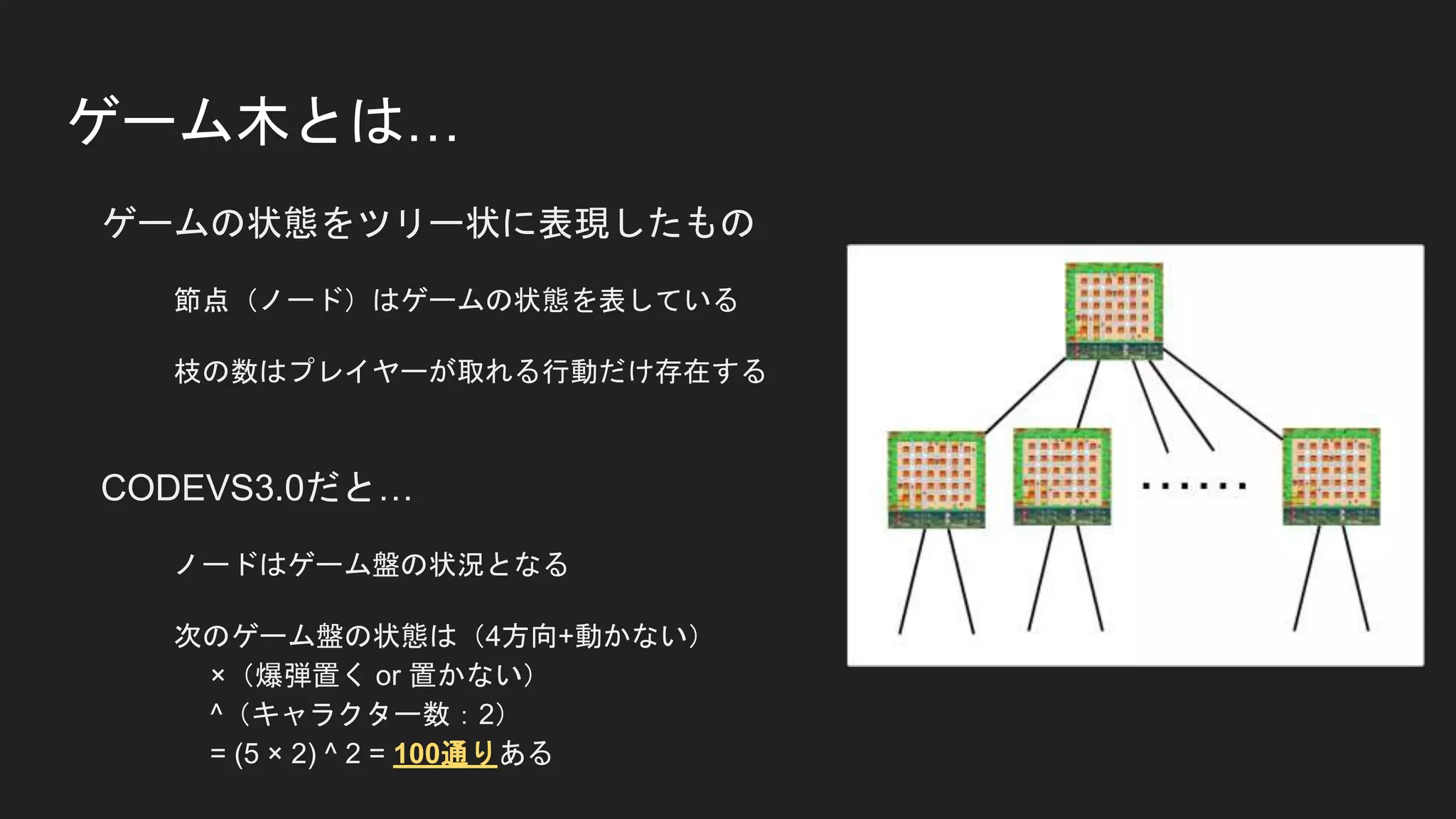 ゲーム木とは…
ゲームの状態をツリー状に表現したもの
節点（ノード）はゲームの状態を表している
枝の数はプレイヤーが取れる行動だけ存在する
CODEVS3.0だと…
ノードはゲーム盤の状況となる
次のゲーム盤の状態は（4方向+動かない）
×（爆弾置く or 置かない）
^（キャラクター数：2）
= (5 × 2) ^ 2 = 100通りある
 
