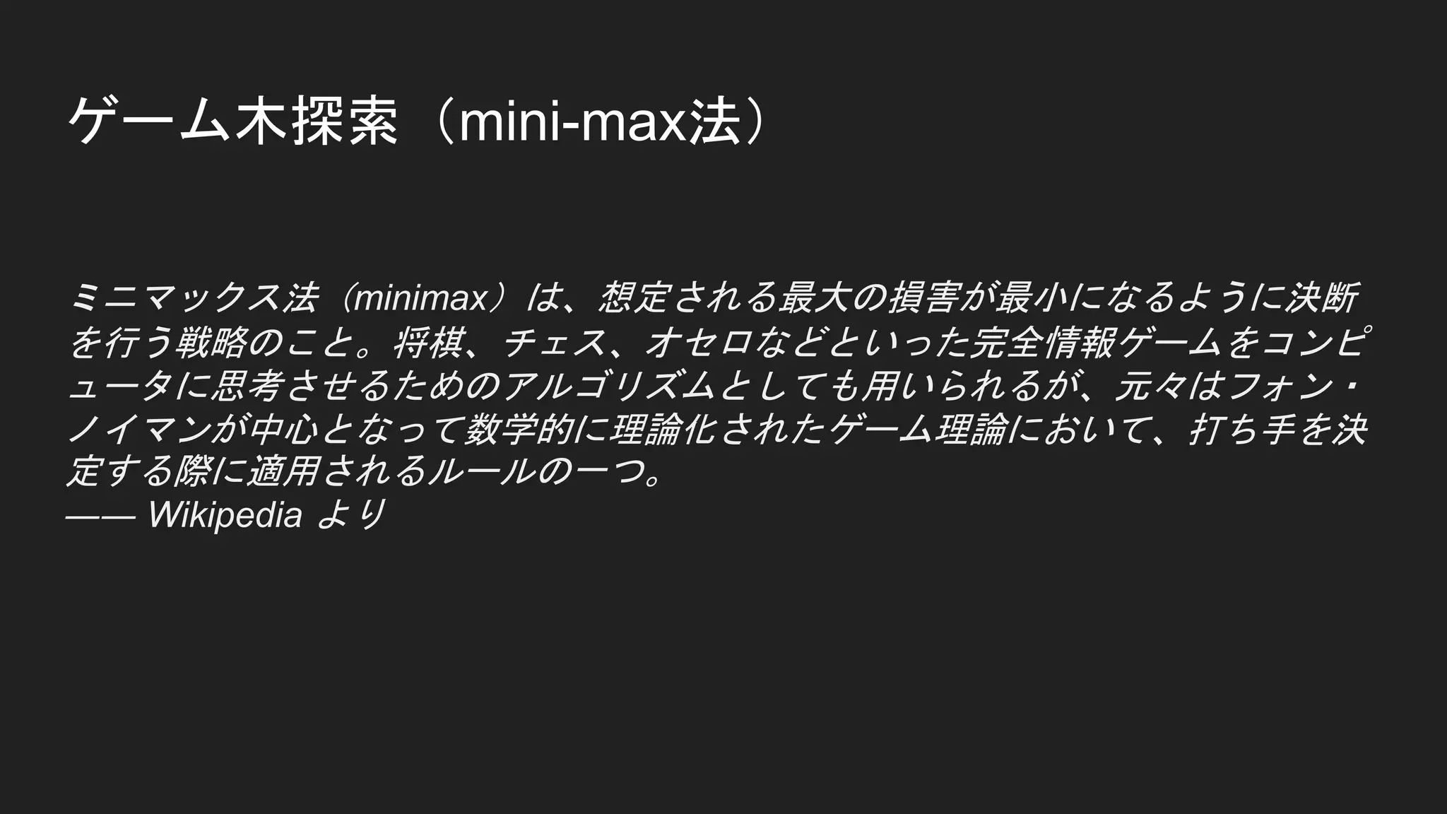 ゲーム木探索（mini-max法）
ミニマックス法（minimax）は、想定される最大の損害が最小になるように決断
を行う戦略のこと。将棋、チェス、オセロなどといった完全情報ゲームをコンピ
ュータに思考させるためのアルゴリズムとしても用いられるが、元々はフォン・
ノイマンが中心となって数学的に理論化されたゲーム理論において、打ち手を決
定する際に適用されるルールの一つ。
―― Wikipedia より
 