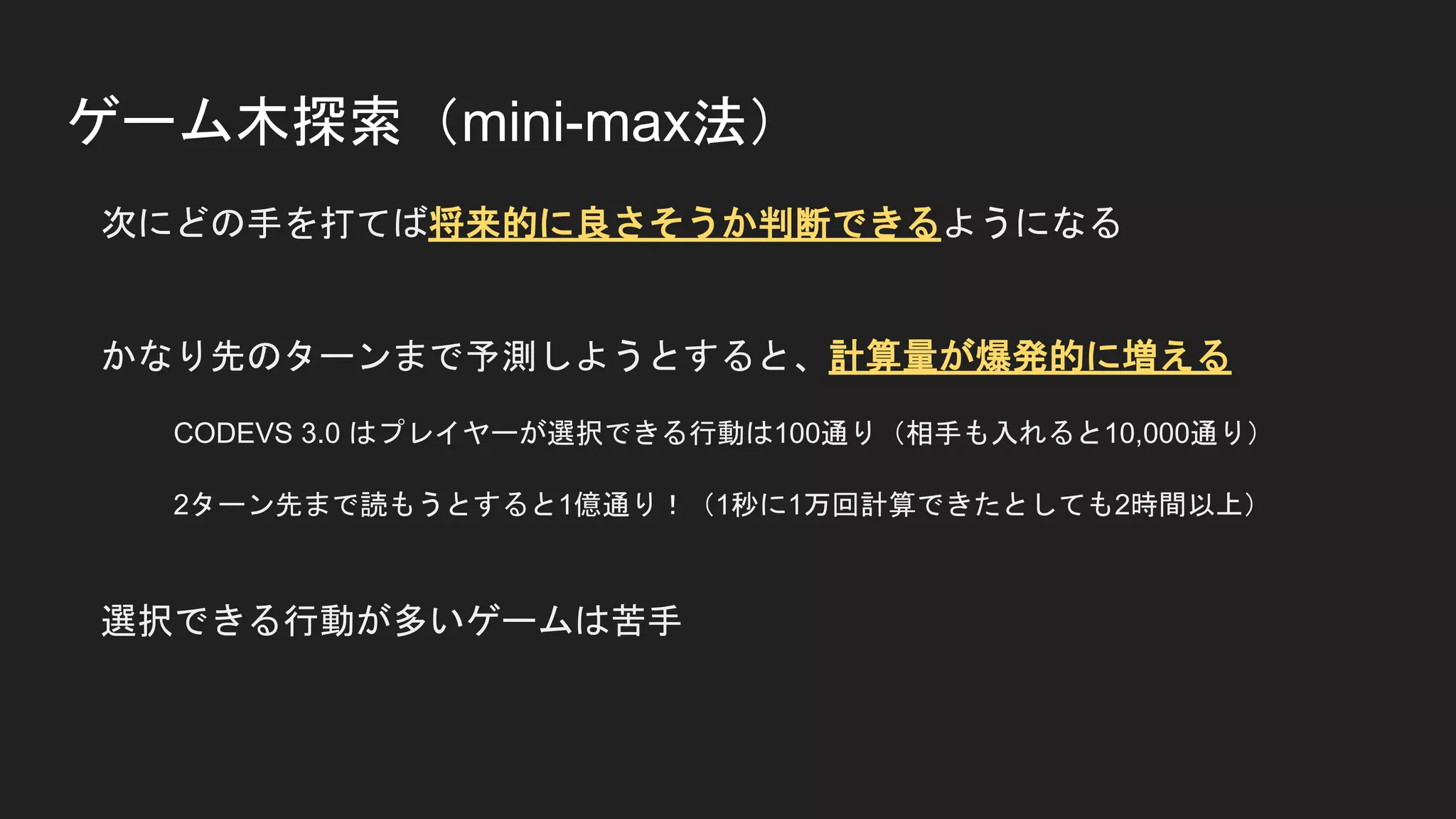 ゲーム木探索（mini-max法）
次にどの手を打てば将来的に良さそうか判断できるようになる
かなり先のターンまで予測しようとすると、計算量が爆発的に増える
CODEVS 3.0 はプレイヤーが選択できる行動は100通り（相手も入れると10,000通り）
2ターン先まで読もうとすると1億通り！（1秒に1万回計算できたとしても2時間以上）
選択できる行動が多いゲームは苦手
 