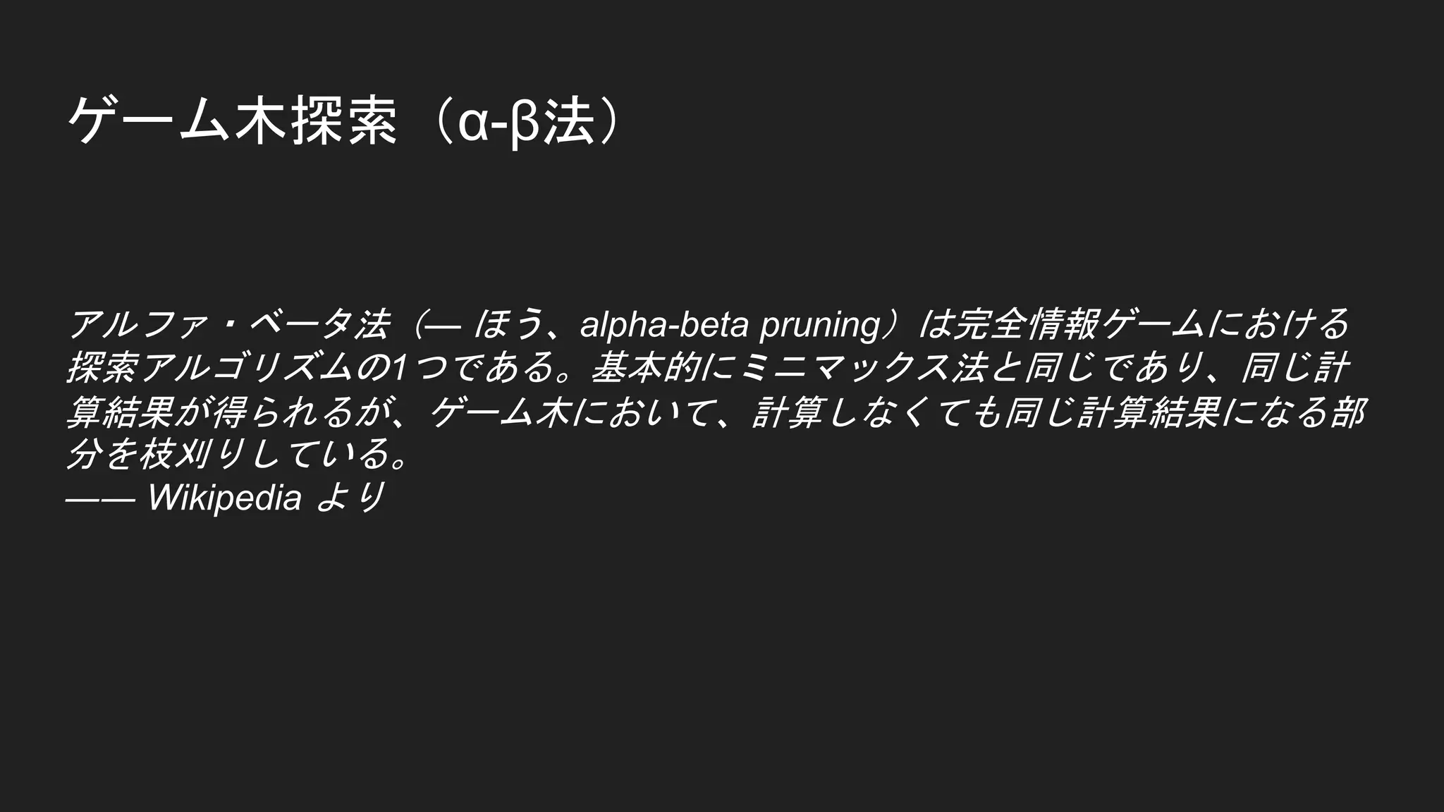 ゲーム木探索（α-β法）
アルファ・ベータ法（— ほう、alpha-beta pruning）は完全情報ゲームにおける
探索アルゴリズムの1つである。基本的にミニマックス法と同じであり、同じ計
算結果が得られるが、ゲーム木において、計算しなくても同じ計算結果になる部
分を枝刈りしている。
―― Wikipedia より
 