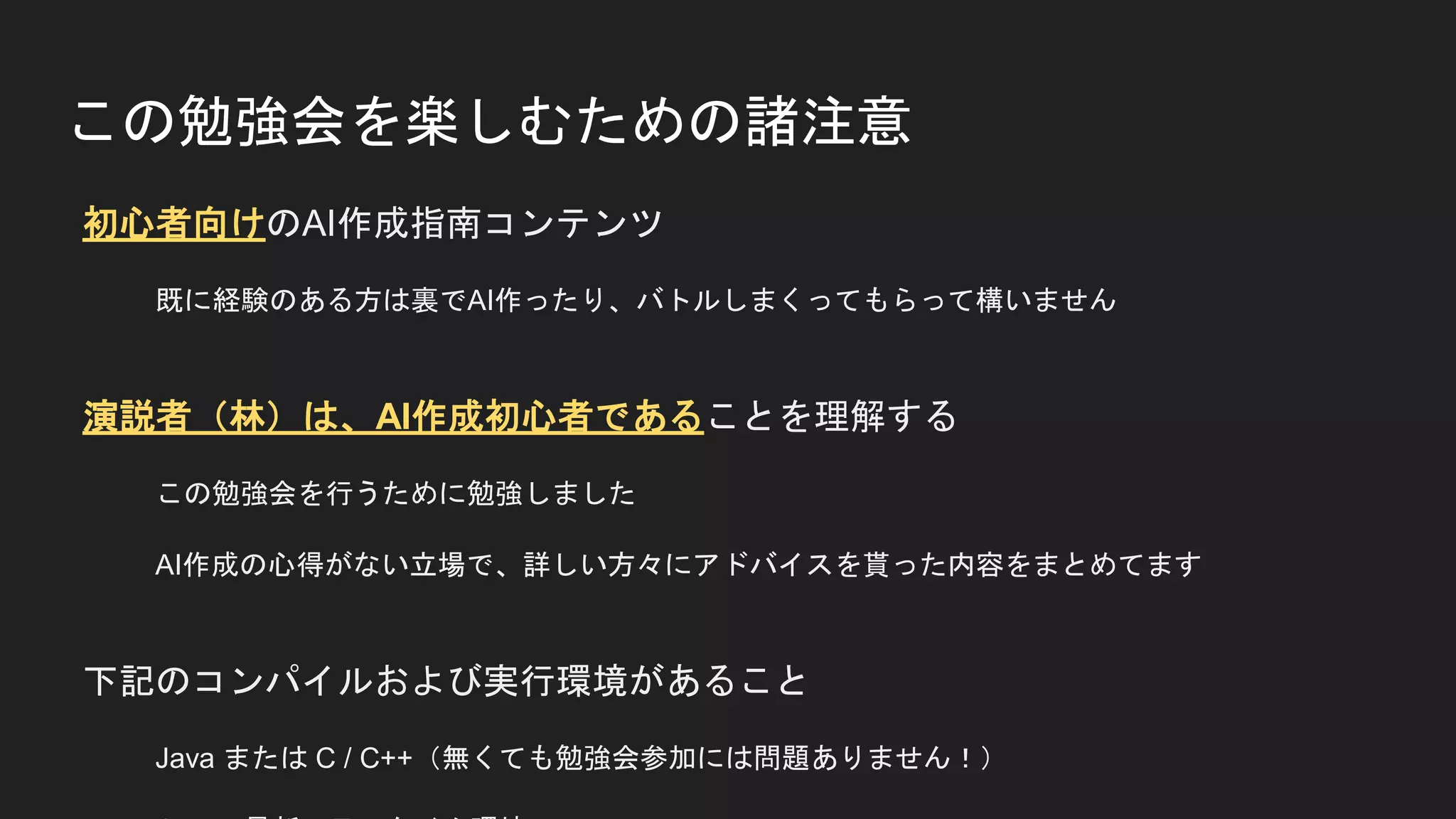 この勉強会を楽しむための諸注意
初心者向けのAI作成指南コンテンツ
既に経験のある方は裏でAI作ったり、バトルしまくってもらって構いません
演説者（林）は、AI作成初心者であることを理解する
この勉強会を行うために勉強しました
AI作成の心得がない立場で、詳しい方々にアドバイスを貰った内容をまとめてます
下記のコンパイルおよび実行環境があること
Java または C / C++（無くても勉強会参加には問題ありません！）
 