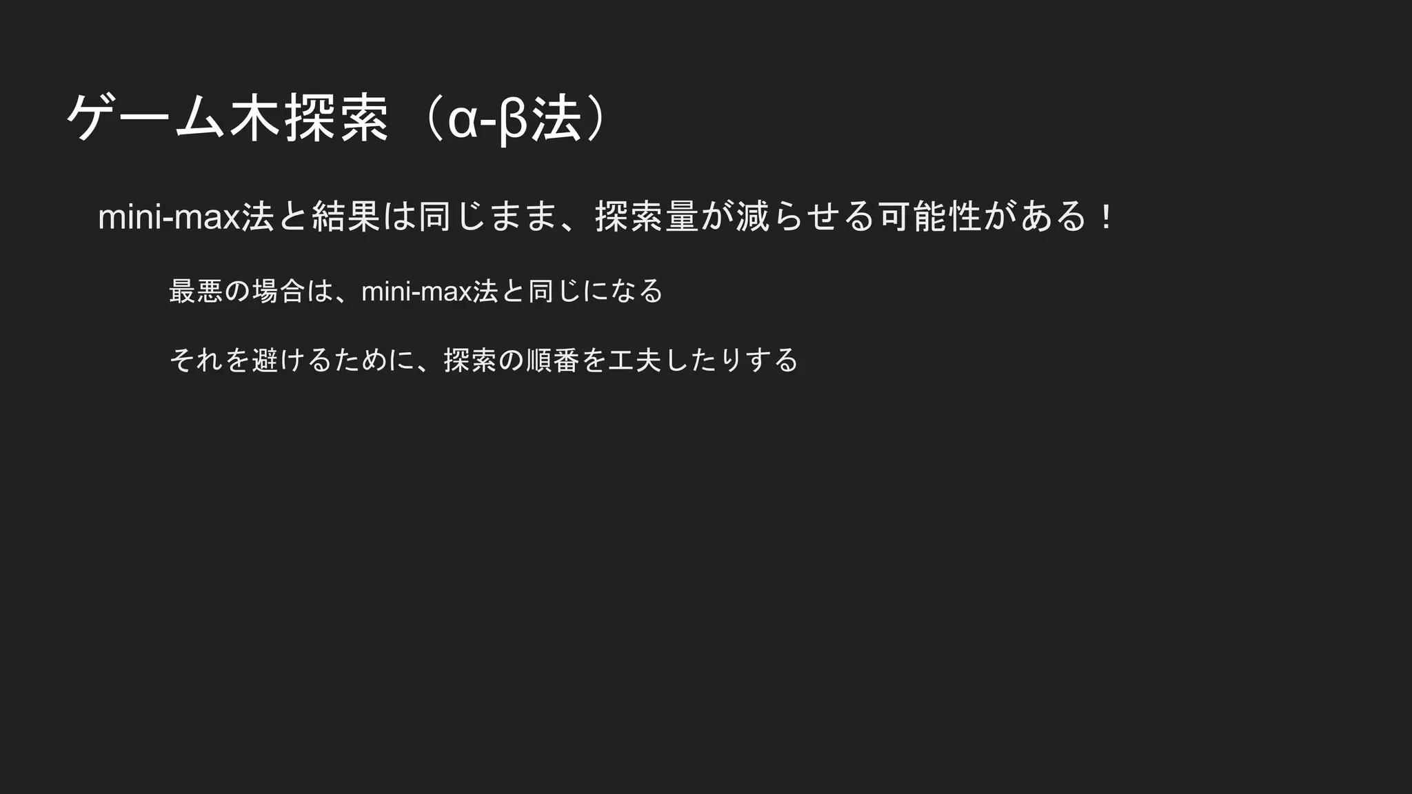 ゲーム木探索（α-β法）
mini-max法と結果は同じまま、探索量が減らせる可能性がある！
最悪の場合は、mini-max法と同じになる
それを避けるために、探索の順番を工夫したりする
 