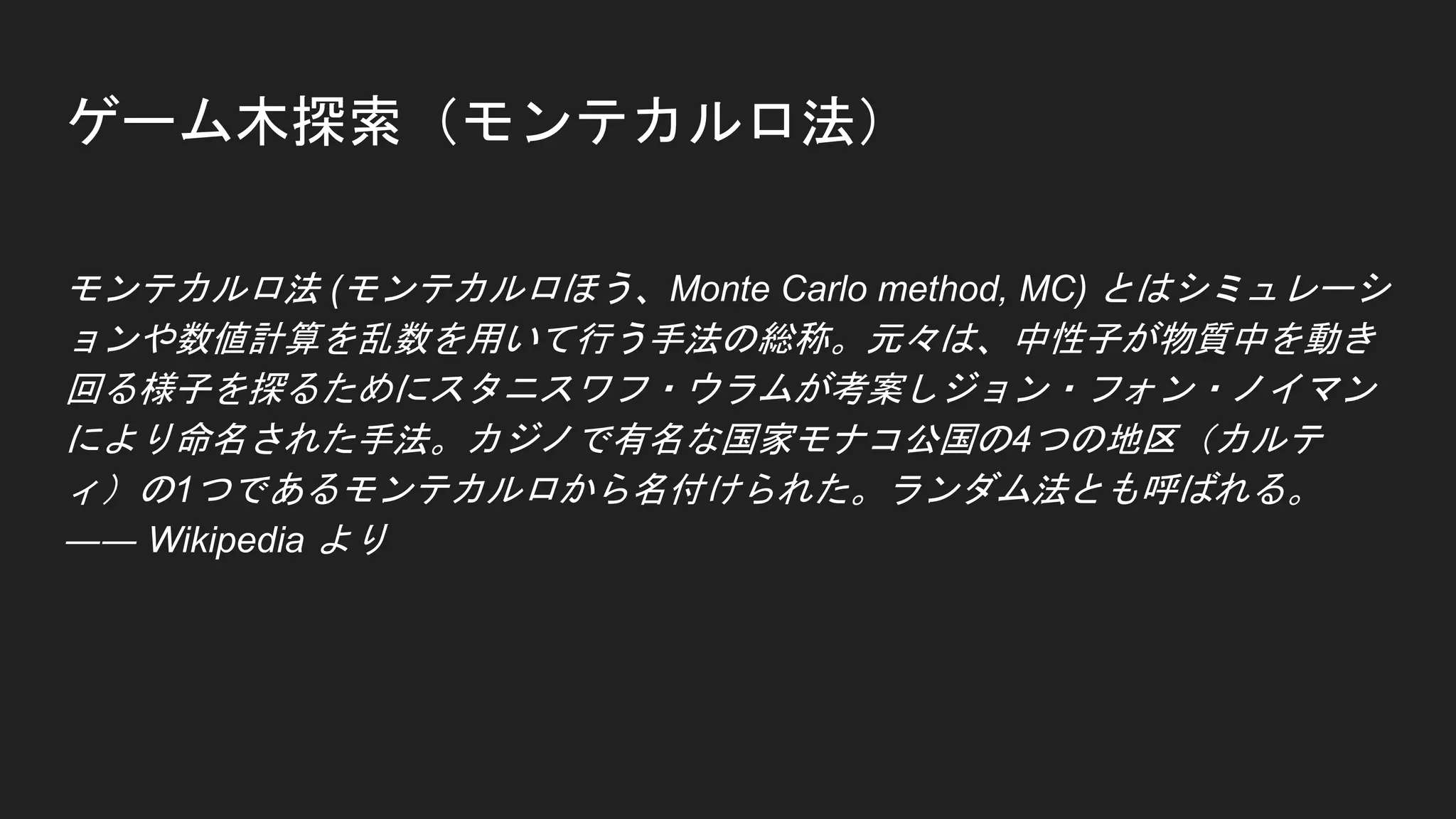 ゲーム木探索（モンテカルロ法）
モンテカルロ法 (モンテカルロほう、Monte Carlo method, MC) とはシミュレーシ
ョンや数値計算を乱数を用いて行う手法の総称。元々は、中性子が物質中を動き
回る様子を探るためにスタニスワフ・ウラムが考案しジョン・フォン・ノイマン
により命名された手法。カジノで有名な国家モナコ公国の4つの地区（カルテ
ィ）の1つであるモンテカルロから名付けられた。ランダム法とも呼ばれる。
―― Wikipedia より
 