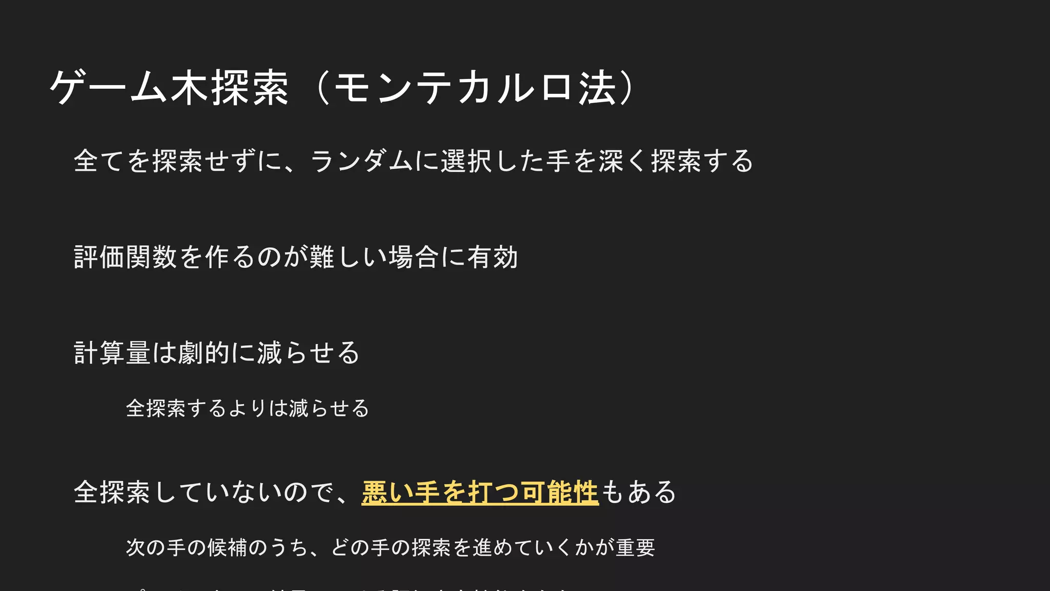ゲーム木探索（モンテカルロ法）
全てを探索せずに、ランダムに選択した手を深く探索する
評価関数を作るのが難しい場合に有効
計算量は劇的に減らせる
全探索するよりは減らせる
全探索していないので、悪い手を打つ可能性もある
次の手の候補のうち、どの手の探索を進めていくかが重要
 