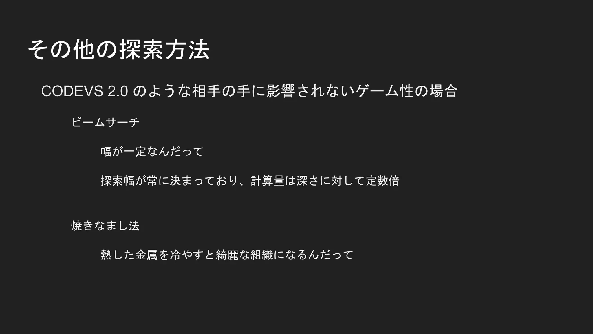 その他の探索方法
CODEVS 2.0 のような相手の手に影響されないゲーム性の場合
ビームサーチ
幅が一定なんだって
探索幅が常に決まっており、計算量は深さに対して定数倍
焼きなまし法
熱した金属を冷やすと綺麗な組織になるんだって
 