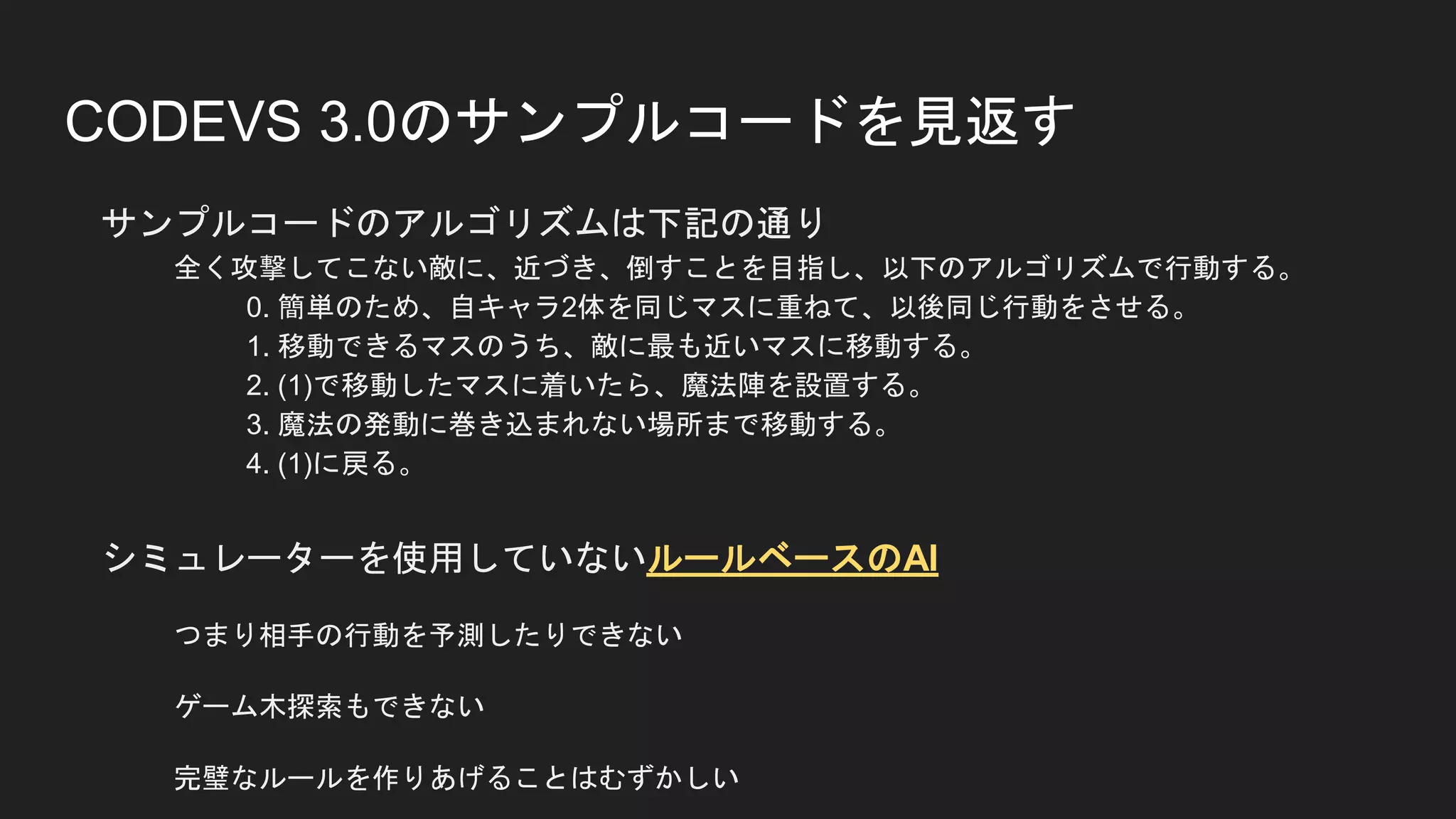 CODEVS 3.0のサンプルコードを見返す
サンプルコードのアルゴリズムは下記の通り
全く攻撃してこない敵に、近づき、倒すことを目指し、以下のアルゴリズムで行動する。
0. 簡単のため、自キャラ2体を同じマスに重ねて、以後同じ行動をさせる。
1. 移動できるマスのうち、敵に最も近いマスに移動する。
2. (1)で移動したマスに着いたら、魔法陣を設置する。
3. 魔法の発動に巻き込まれない場所まで移動する。
4. (1)に戻る。
シミュレーターを使用していないルールベースのAI
つまり相手の行動を予測したりできない
ゲーム木探索もできない
完璧なルールを作りあげることはむずかしい
 