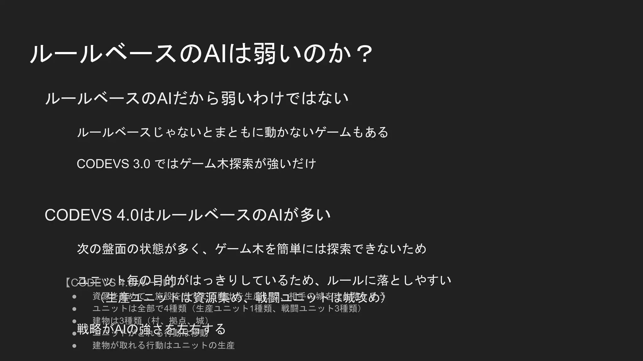 ルールベースのAIは弱いのか？
ルールベースのAIだから弱いわけではない
ルールベースじゃないとまともに動かないゲームもある
CODEVS 3.0 ではゲーム木探索が強いだけ
CODEVS 4.0はルールベースのAIが多い
次の盤面の状態が多く、ゲーム木を簡単には探索できないため
ユニット毎の目的がはっきりしているため、ルールに落としやすい
（生産ユニットは資源集め、戦闘ユニットは城攻め）
戦略がAIの強さを左右する
【CODEVS 4.0 ルール】
● 資源を集めて、施設を立てて、戦士を生産して、相手の城を攻め落とそう
● ユニットは全部で4種類（生産ユニット1種類、戦闘ユニット3種類）
● 建物は3種類（村、拠点、城）
● ユニットがとれる行動は移動
● 建物が取れる行動はユニットの生産
 