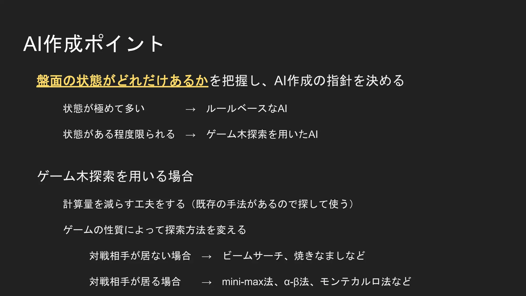 AI作成ポイント
盤面の状態がどれだけあるかを把握し、AI作成の指針を決める
状態が極めて多い → ルールベースなAI
状態がある程度限られる → ゲーム木探索を用いたAI
ゲーム木探索を用いる場合
計算量を減らす工夫をする（既存の手法があるので探して使う）
ゲームの性質によって探索方法を変える
対戦相手が居ない場合 → ビームサーチ、焼きなましなど
対戦相手が居る場合 → mini-max法、α-β法、モンテカルロ法など
 