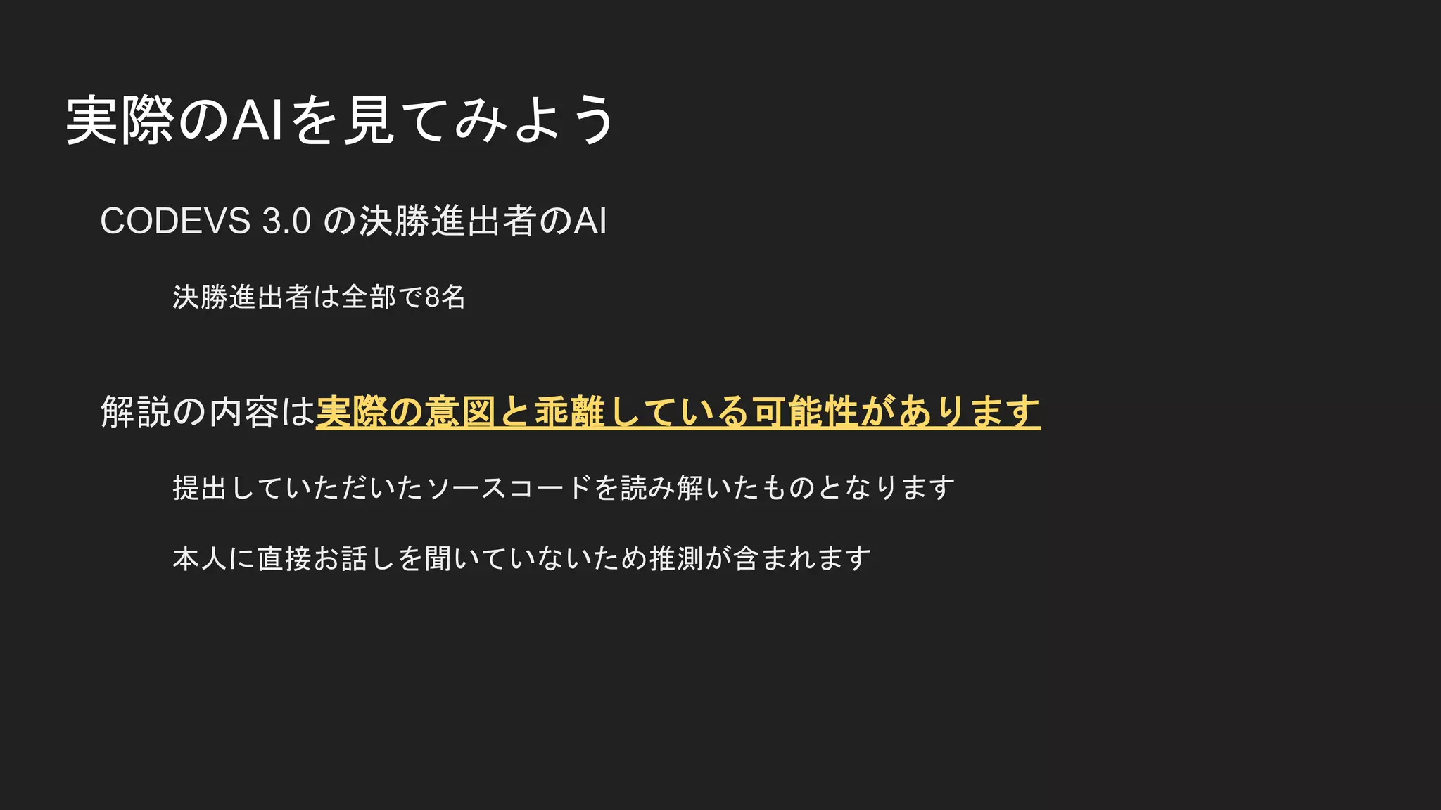 実際のAIを見てみよう
CODEVS 3.0 の決勝進出者のAI
決勝進出者は全部で8名
解説の内容は実際の意図と乖離している可能性があります
提出していただいたソースコードを読み解いたものとなります
本人に直接お話しを聞いていないため推測が含まれます
 