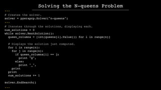...
# Creates the solver.
solver = pywrapcp.Solver("n-queens")
...
# Iterates through the solutions, displaying each.
num_...