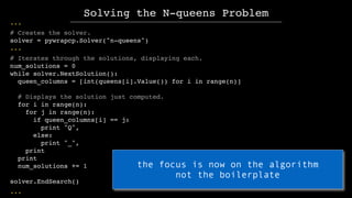 ...
# Creates the solver.
solver = pywrapcp.Solver("n-queens")
...
# Iterates through the solutions, displaying each.
num_...