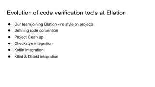 Evolution of code verification tools at Ellation
● Our team joining Ellation - no style on projects
● Defining code convention
● Project Clean up
● Checkstyle integration
● Kotlin integration
● Ktlint & Detekt integration
 