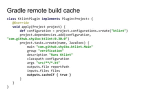 Gradle remote build cache
class KtlintPlugin implements Plugin<Project> {
@Override
void apply(Project project) {
def configuration = project.configurations.create("ktlint")
project.dependencies.add(configuration,
"com.github.shyiko:ktlint:0.30.0")
project.tasks.create(name, JavaExec) {
main "com.github.shyiko.ktlint.Main"
group "verification"
description "Runs Ktlint"
classpath configuration
args "src/**/*.kt"
outputs.file reportPath
inputs.files files
outputs.cacheIf { true }
}
}
}
 