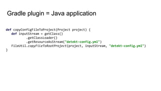 Gradle plugin = Java application
def copyConfigFileToProject(Project project) {
def inputStream = getClass()
.getClassLoader()
.getResourceAsStream("detekt-config.yml")
FileUtil.copyFileToRootProject(project, inputStream, "detekt-config.yml")
}
 
