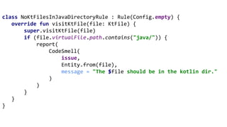 class NoKtFilesInJavaDirectoryRule : Rule(Config.empty) {
override fun visitKtFile(file: KtFile) {
super.visitKtFile(file)
if (file.virtualFile.path.contains("java/")) {
report(
CodeSmell(
issue,
Entity.from(file),
message = "The $file should be in the kotlin dir."
)
)
}
}
}
 