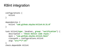 Ktlint integration
configurations {
ktlint
}
dependencies {
ktlint "com.github.shyiko:ktlint:0.31.0"
}
task ktlint(type: JavaExec, group: "verification") {
description = "Check Kotlin code style."
main = "com.github.shyiko.ktlint.Main"
classpath = configurations.ktlint
args "src/**/*.kt"
}
check.dependsOn ktlint
 