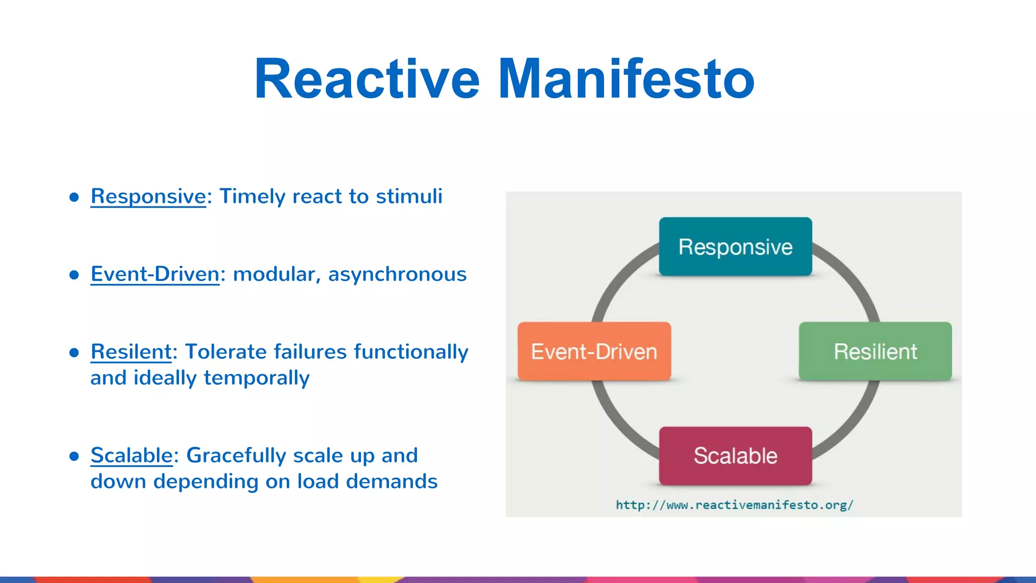 Reactive Manifesto ● Responsive: Timely react to stimuli ● Event-Driven: modular, asynchronous ● Resilent: Tolerate failures functionally and ideally temporally ● Scalable: Gracefully scale up and down depending on load demands 