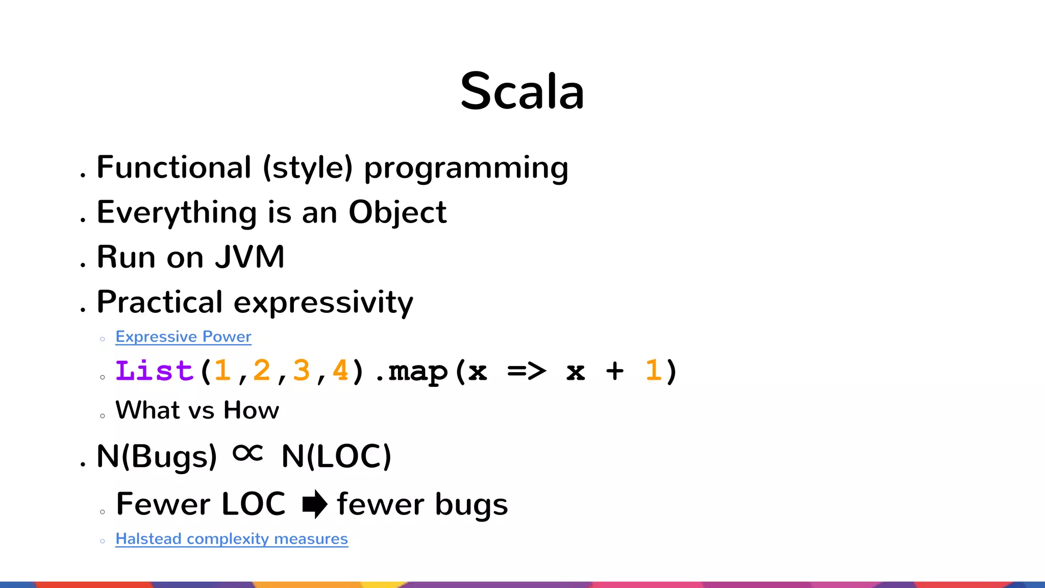 Scala ● Functional (style) programming ● Everything is an Object ● Run on JVM ● Practical expressivity ○ Expressive Power ○ List(1,2,3,4).map(x => x + 1) ○ What vs How ● N(Bugs) ∝ N(LOC) ○ Fewer LOC fewer bugs ○ Halstead complexity measures 