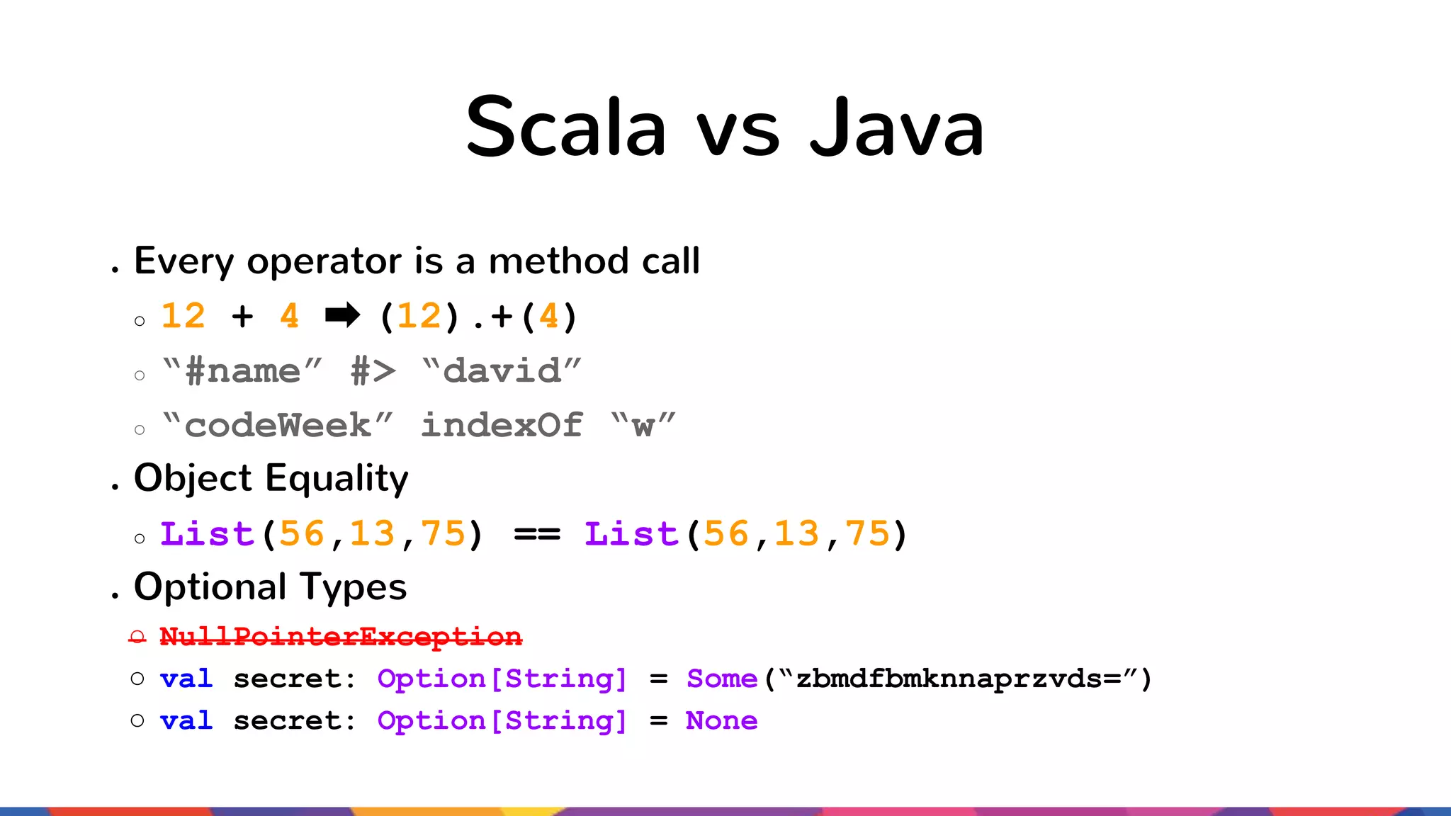 Scala vs Java ● Every operator is a method call ○ 12 + 4 (12).+(4) ○ “#name” #> “david” ○ “codeWeek” indexOf “w” ● Object Equality ○ List(56,13,75) == List(56,13,75) ● Optional Types ○ NullPointerException ○ val secret: Option[String] = Some(“zbmdfbmknnaprzvds=”) ○ val secret: Option[String] = None 