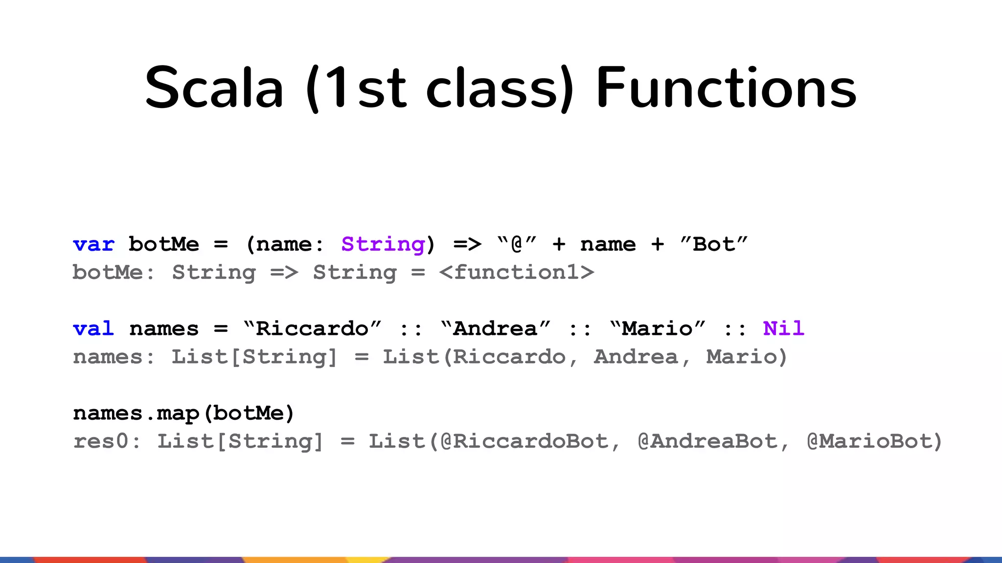 Scala (1st class) Functions var botMe = (name: String) => “@” + name + ”Bot” botMe: String => String = <function1> val names = “Riccardo” :: “Andrea” :: “Mario” :: Nil names: List[String] = List(Riccardo, Andrea, Mario) names.map(botMe) res0: List[String] = List(@RiccardoBot, @AndreaBot, @MarioBot) 