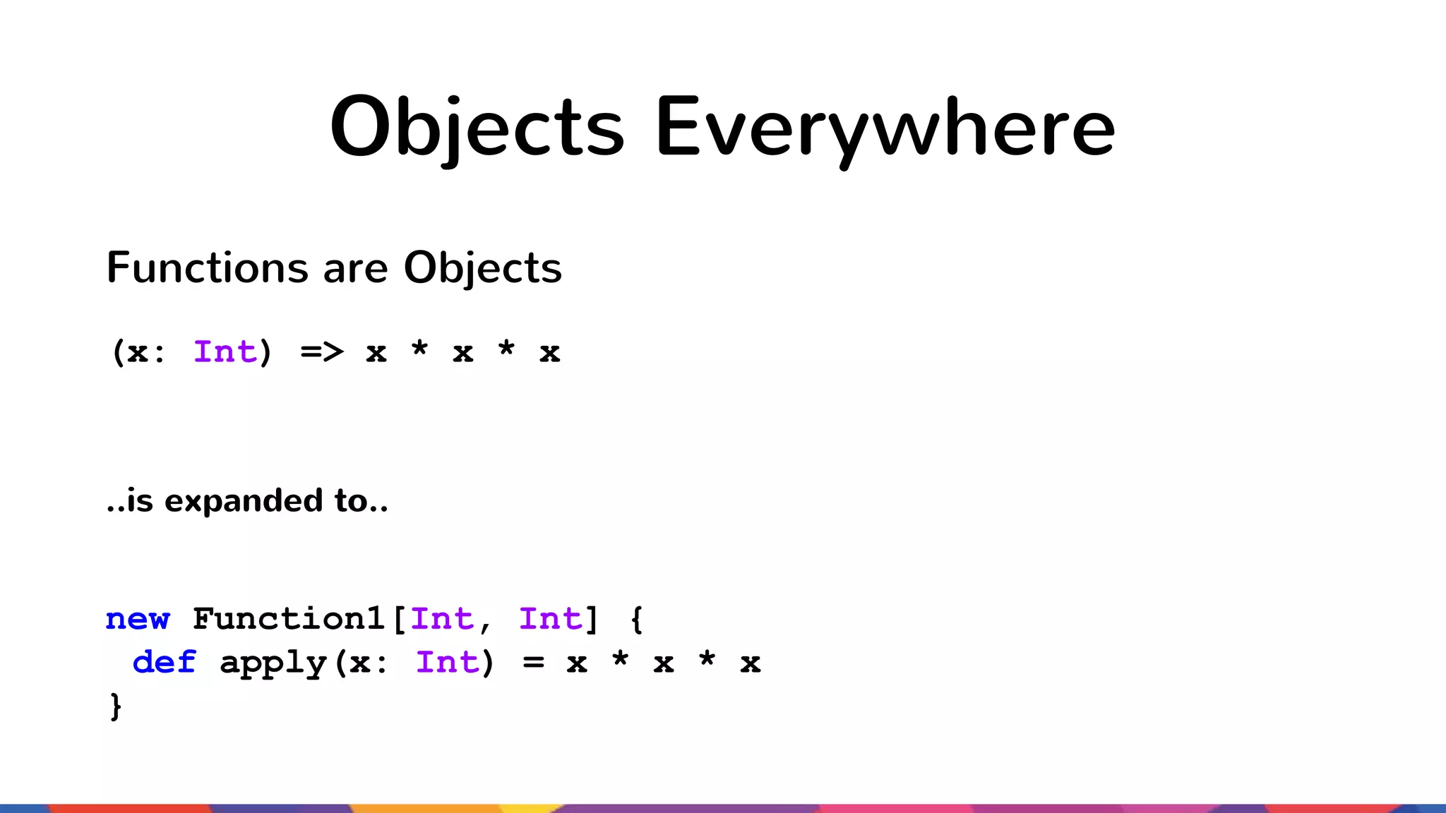 Objects Everywhere Functions are Objects (x: Int) => x * x * x ..is expanded to.. new Function1[Int, Int] { def apply(x: Int) = x * x * x } 