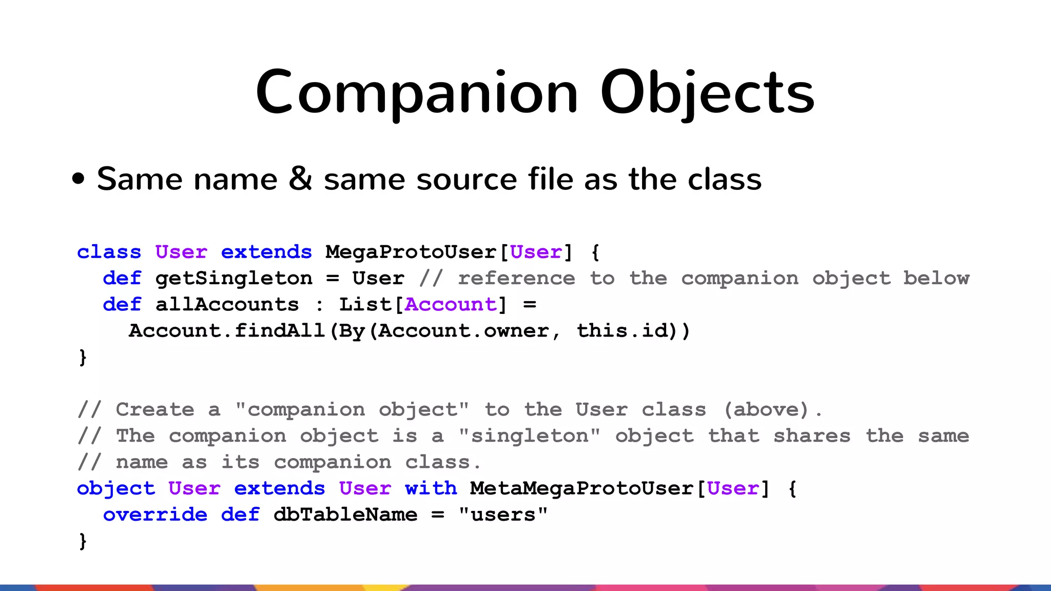 Companion Objects • Same name & same source file as the class class User extends MegaProtoUser[User] { def getSingleton = User // reference to the companion object below def allAccounts : List[Account] = Account.findAll(By(Account.owner, this.id)) } ​ // Create a "companion object" to the User class (above). // The companion object is a "singleton" object that shares the same // name as its companion class. object User extends User with MetaMegaProtoUser[User] { override def dbTableName = "users" } 