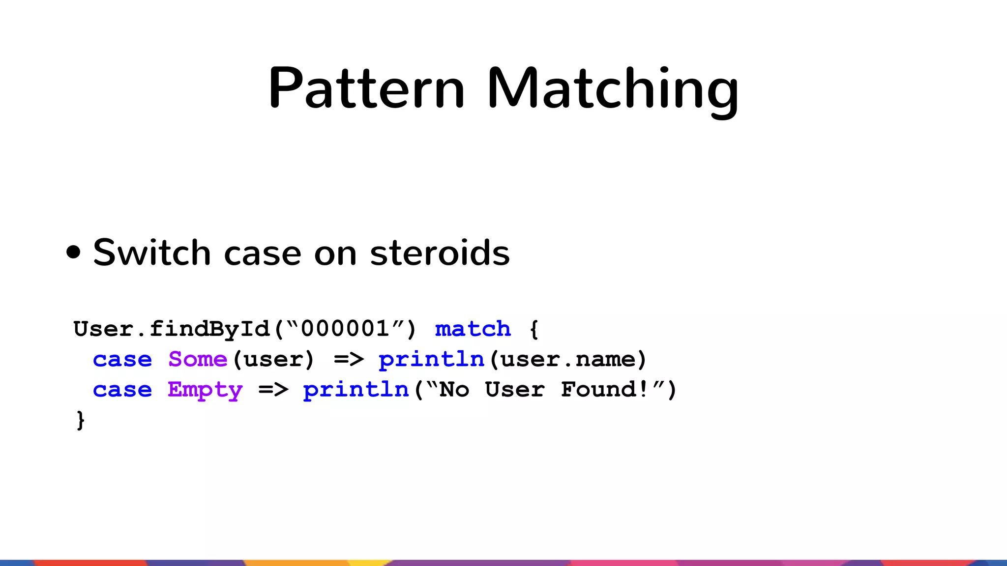 Pattern Matching • Switch case on steroids User.findById(“000001”) match { case Some(user) => println(user.name) case Empty => println(“No User Found!”) } 