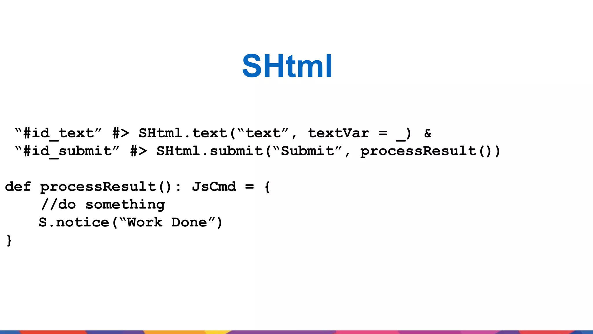 SHtml “#id_text” #> SHtml.text(“text”, textVar = _) & “#id_submit” #> SHtml.submit(“Submit”, processResult()) def processResult(): JsCmd = { //do something S.notice(“Work Done”) } 