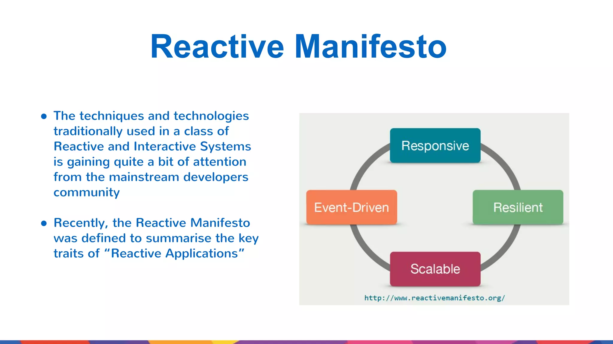 Reactive Manifesto ● The techniques and technologies traditionally used in a class of Reactive and Interactive Systems is gaining quite a bit of attention from the mainstream developers community ● Recently, the Reactive Manifesto was defined to summarise the key traits of “Reactive Applications” 