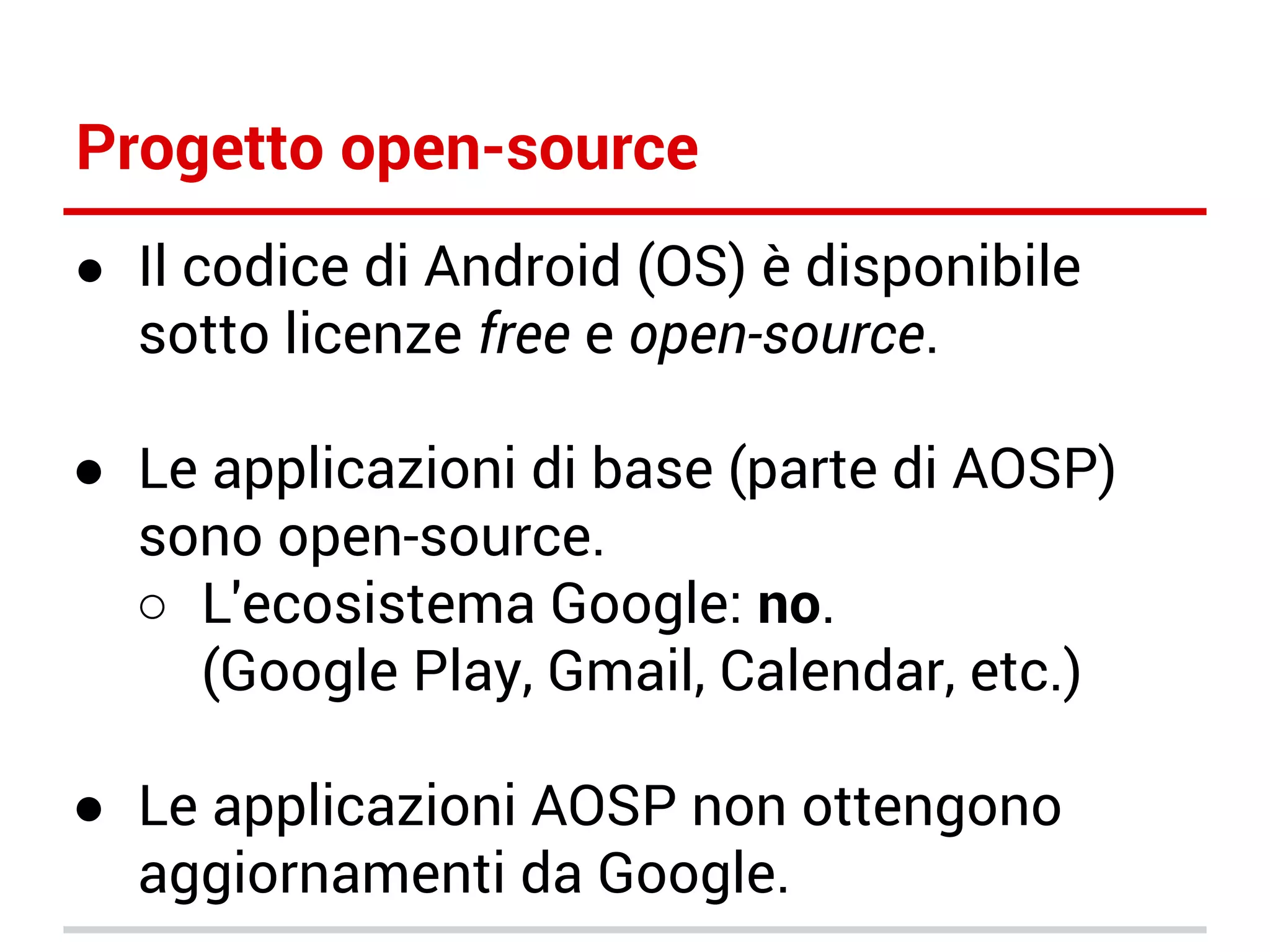 Progetto open-source
● Il codice di Android (OS) è disponibile

sotto licenze free e open-source.

● Le applicazioni di base (parte di AOSP)
sono open-source.
○ L'ecosistema Google: no.
(Google Play, Gmail, Calendar, etc.)
● Le applicazioni AOSP non ottengono
aggiornamenti da Google.

 