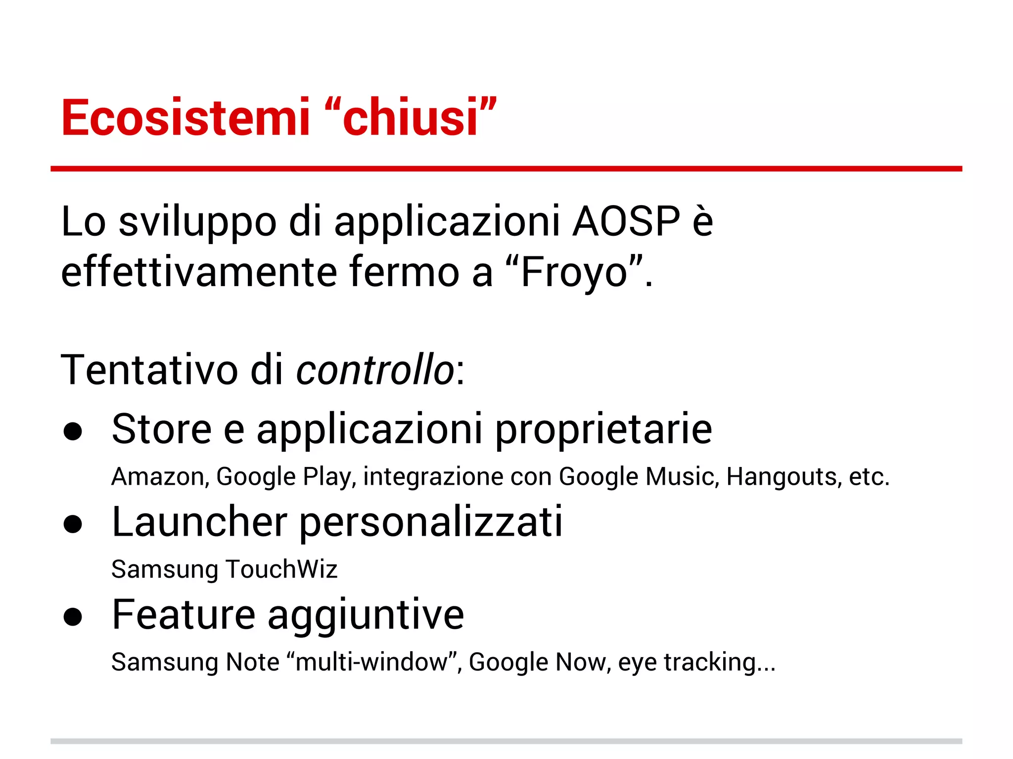 Ecosistemi “chiusi”
Lo sviluppo di applicazioni AOSP è
effettivamente fermo a “Froyo”.
Tentativo di controllo:
● Store e applicazioni proprietarie
Amazon, Google Play, integrazione con Google Music, Hangouts, etc.

● Launcher personalizzati
Samsung TouchWiz

● Feature aggiuntive
Samsung Note “multi-window”, Google Now, eye tracking...

 