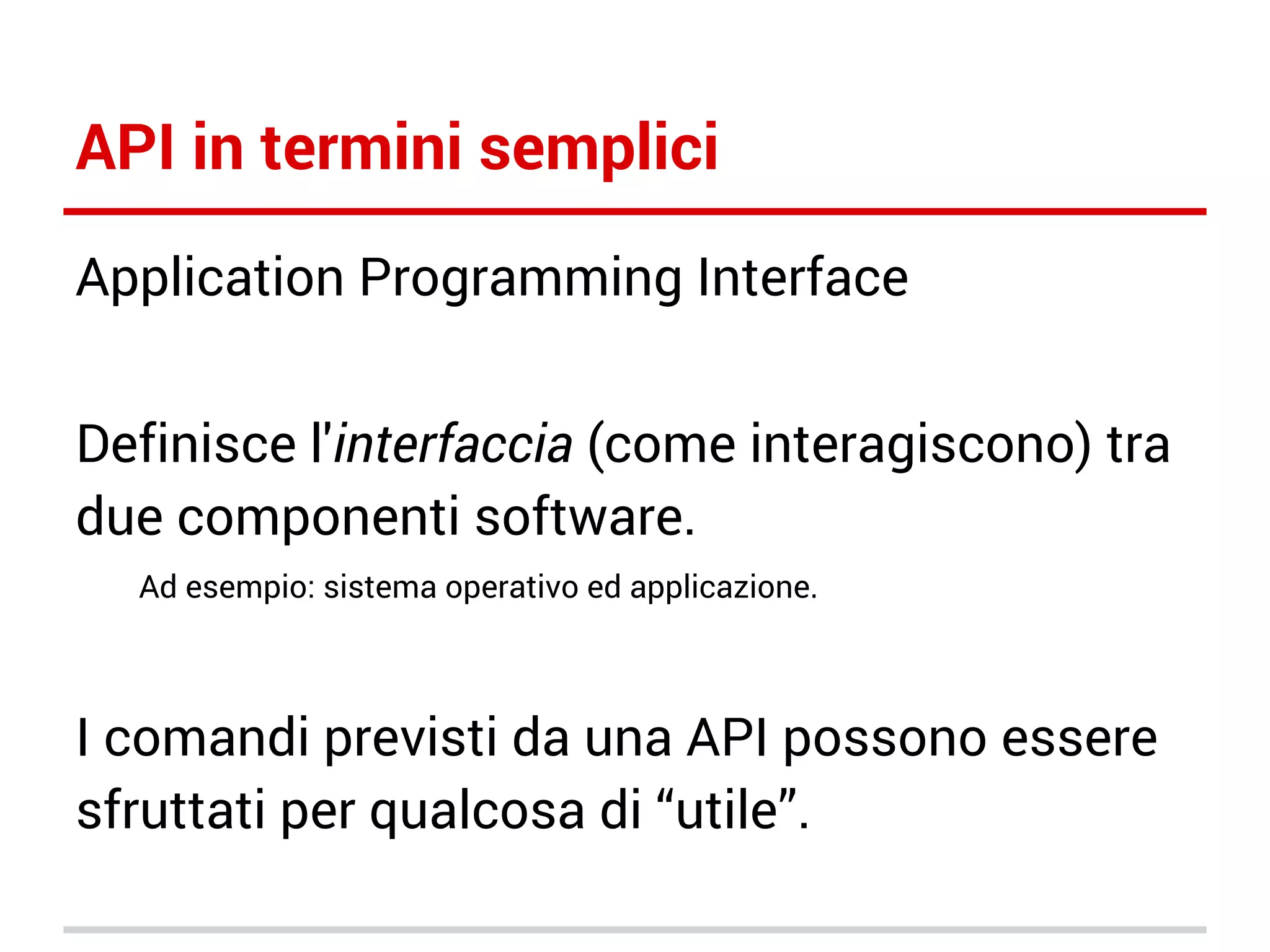 API in termini semplici
Application Programming Interface
Definisce l'interfaccia (come interagiscono) tra
due componenti software.
Ad esempio: sistema operativo ed applicazione.

I comandi previsti da una API possono essere
sfruttati per qualcosa di “utile”.

 