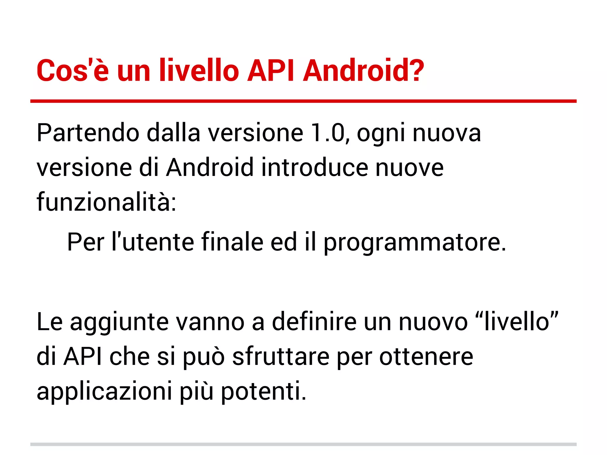Cos'è un livello API Android?
Partendo dalla versione 1.0, ogni nuova
versione di Android introduce nuove
funzionalità:
Per l'utente finale ed il programmatore.
Le aggiunte vanno a definire un nuovo “livello”
di API che si può sfruttare per ottenere
applicazioni più potenti.

 