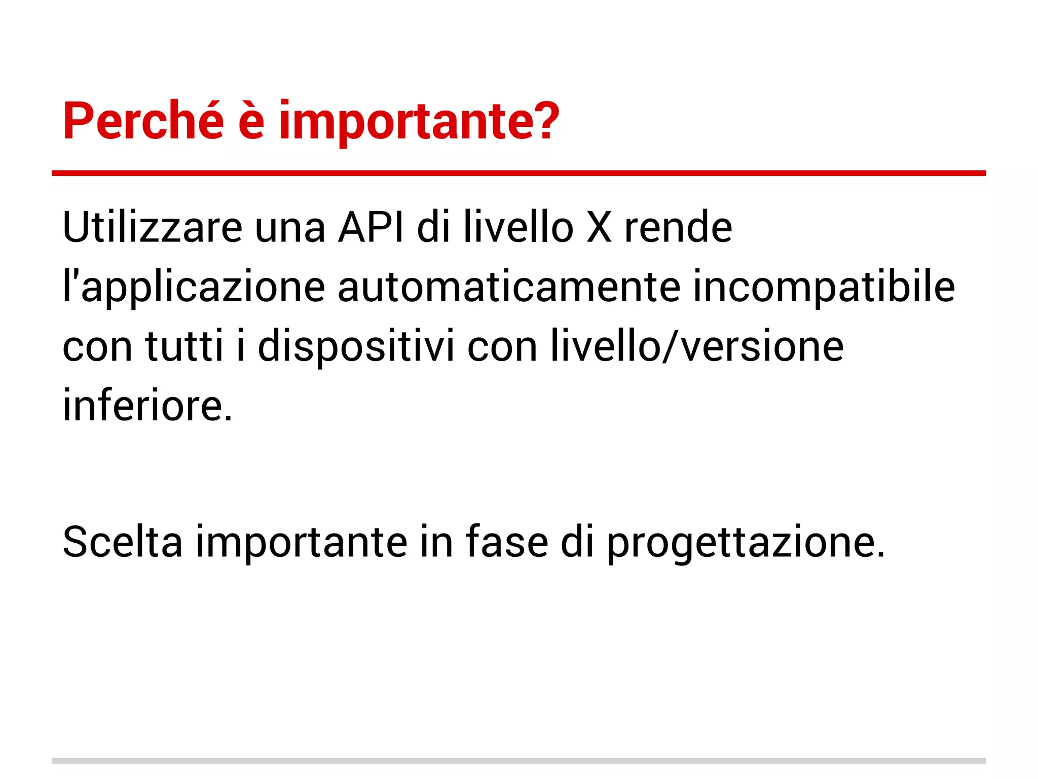 Perché è importante?
Utilizzare una API di livello X rende
l'applicazione automaticamente incompatibile
con tutti i dispositivi con livello/versione
inferiore.
Scelta importante in fase di progettazione.

 