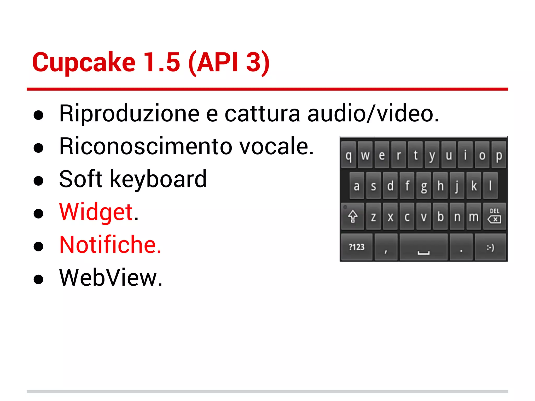 Cupcake 1.5 (API 3)
●
●
●
●
●
●

Riproduzione e cattura audio/video.
Riconoscimento vocale.
Soft keyboard
Widget.
Notifiche.
WebView.

 