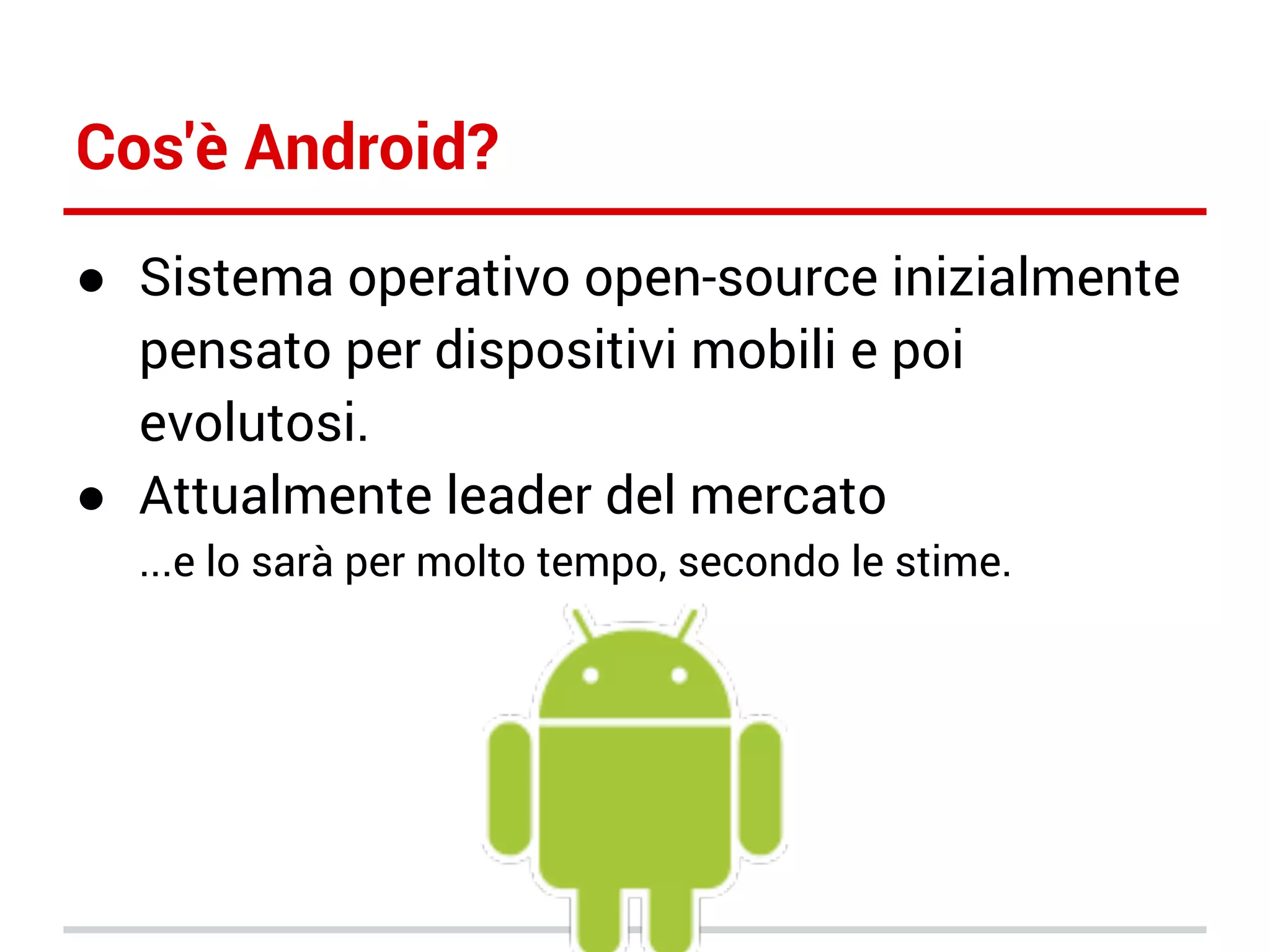 Cos'è Android?
● Sistema operativo open-source inizialmente
pensato per dispositivi mobili e poi
evolutosi.
● Attualmente leader del mercato
...e lo sarà per molto tempo, secondo le stime.

 
