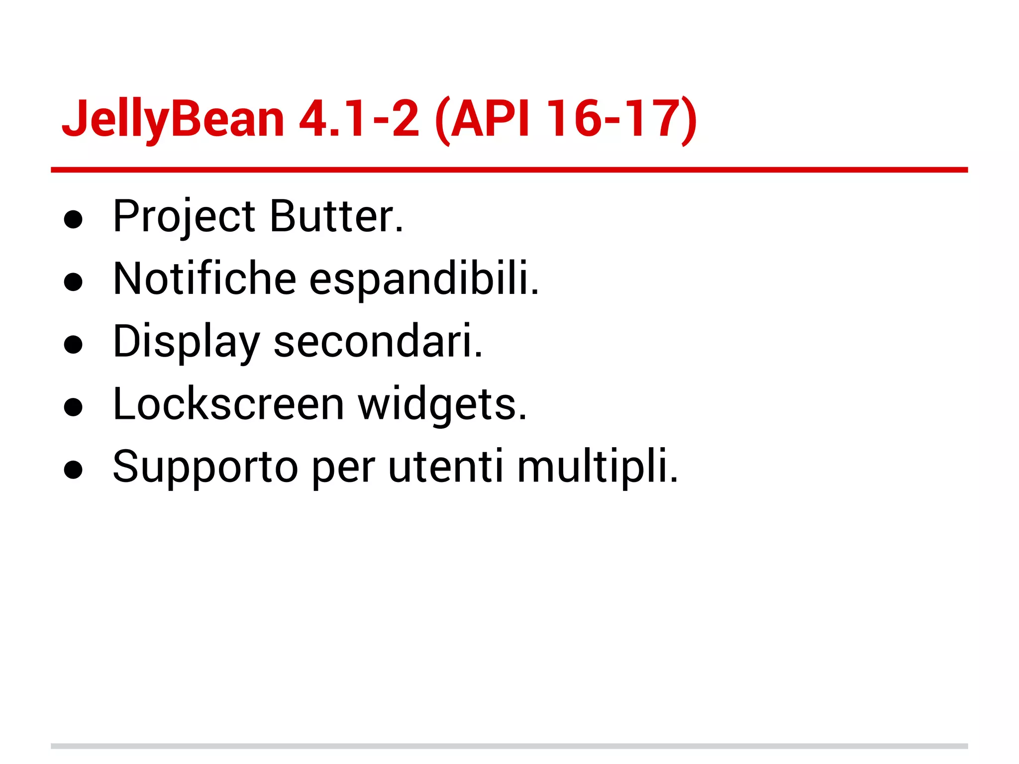 JellyBean 4.1-2 (API 16-17)
●
●
●
●
●

Project Butter.
Notifiche espandibili.
Display secondari.
Lockscreen widgets.
Supporto per utenti multipli.

 