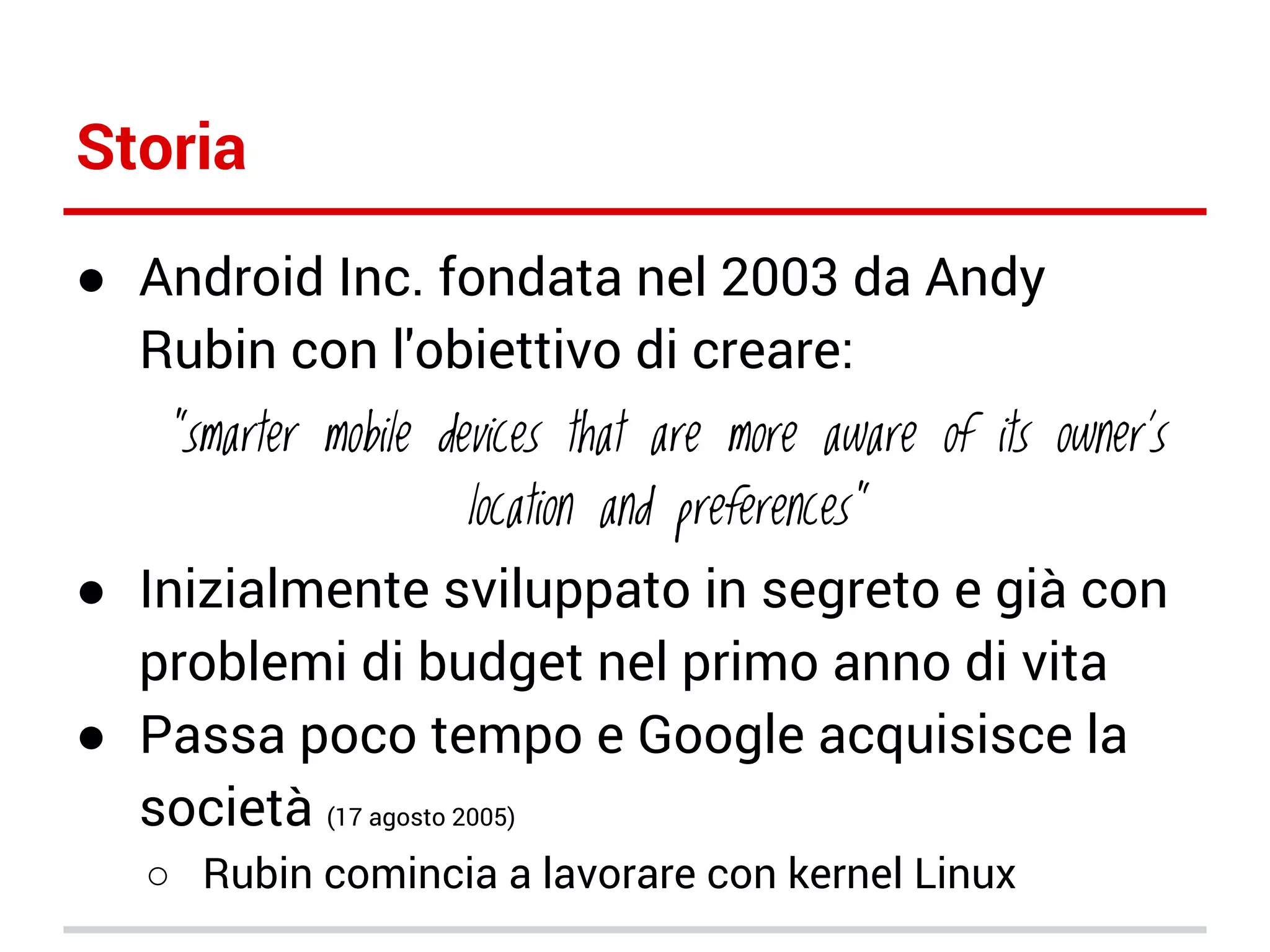 Storia
● Android Inc. fondata nel 2003 da Andy
Rubin con l'obiettivo di creare:

“smarter mobile devices that are more aware of its owner's
location and preferences”

● Inizialmente sviluppato in segreto e già con
problemi di budget nel primo anno di vita
● Passa poco tempo e Google acquisisce la
società (17 agosto 2005)
○ Rubin comincia a lavorare con kernel Linux

 